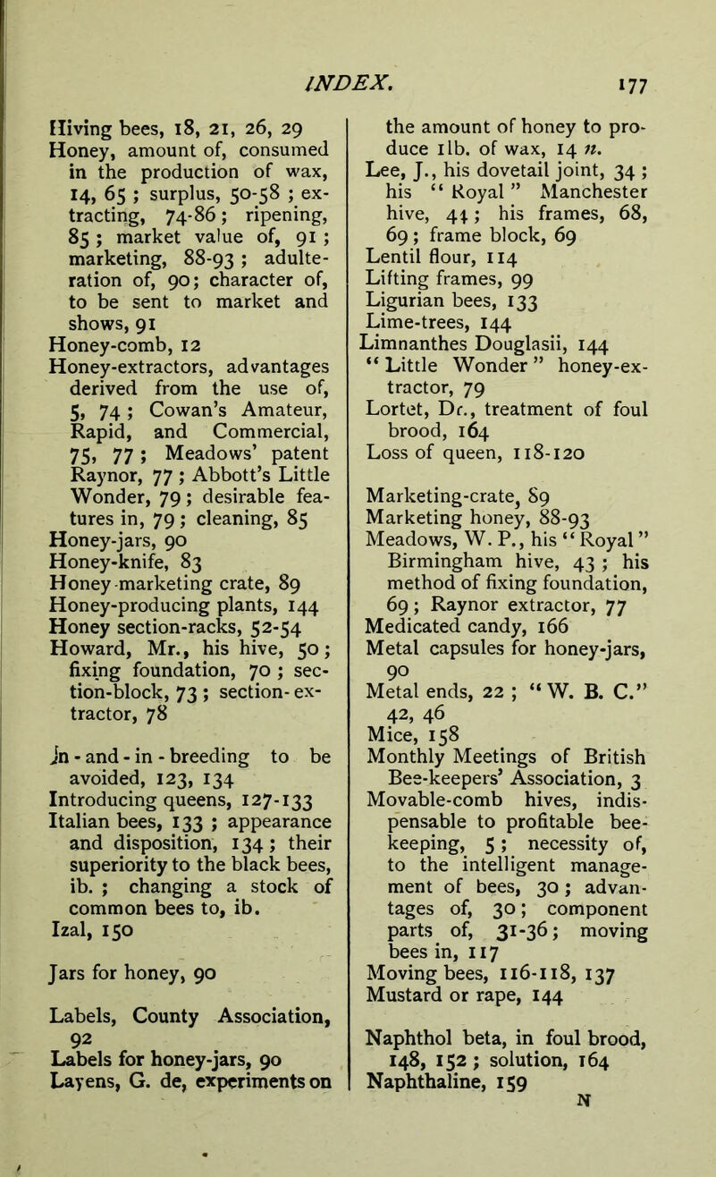 Hiving bees, 18, 21, 26, 29 Honey, amount of, consumed in the production of wax, 14, 65 ; surplus, 50-58 ; ex- tracting, 74-86; ripening, 85 ; market value of, 91 ; marketing, 88-93 5 adulte- ration of, 90; character of, to be sent to market and shows, 91 Honey-comb, 12 Honey-extractors, advantages derived from the use of, 5, 74; Cowan’s Amateur, Rapid, and Commercial, 75) 77 » Meadows’ patent Raynor, 77 ; Abbott’s Little Wonder, 79; desirable fea- tures in, 79; cleaning, 85 Honey-jars, 90 Honey-knife, 83 Honey-marketing crate, 89 Honey-producing plants, 144 Honey section-racks, 52-54 Howard, Mr., his hive, 50; fixing foundation, 70 ; sec- tion-block, 73; section- ex- tractor, 78 Jn - and - in - breeding to be avoided, 123, 134 Introducing queens, 127-133 Italian bees, 133 ; appearance and disposition, 134; their superiority to the black bees, ib. ; changing a stock of common bees to, ib. Izal, 150 Jars for honey, 90 Labels, County Association, 92 Labels for honey-jars, 90 Layens, G. de, experiments on the amount of honey to pro- duce 1 lb. of wax, 14 n. Lee, J., his dovetail joint, 34 ; his “Royal” Manchester hive, \\; his frames, 68, 69 ; frame block, 69 Lentil flour, 114 Lifting frames, 99 Ligurian bees, 133 Lime-trees, 144 Limnanthes Douglasii, 144 “ Little Wonder ” honey-ex- tractor, 79 Lortet, Dr., treatment of foul brood, 164 Loss of queen, 118-120 Marketing-crate, S9 Marketing honey, 88-93 Meadows, W. P., his “ Royal ” Birmingham hive, 43 ; his method of fixing foundation, 69; Raynor extractor, 77 Medicated candy, 166 Metal capsules for honey-jars, 90 Metal ends, 22 ; “ W. B. C.” 42, 46 Mice, 158 Monthly Meetings of British Bee-keepers’ Association, 3 Movable-comb hives, indis- pensable to profitable bee- keeping, 5 ; necessity of, to the intelligent manage- ment of bees, 30; advan- tages of, 30; component parts of, 31-36; moving bees in, 117 Moving bees, 116-118, 137 Mustard or rape, 144 Naphthol beta, in foul brood, 148, 152; solution, 164 Naphthaline, 159 N