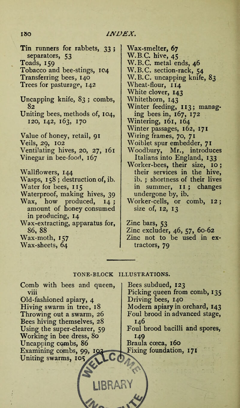 Tin runners for rabbets, 33 ; separators, 53 Toads, 159 Tobacco and bee-stings, 104 Transferring bees, 140 Trees for pasturage, 142 Uncapping knife, 83 ; combs, 82 Uniting bees, methods of, 104, 120, 142, 163, 170 Value of honey, retail, 91 Veils, 29, 102 Ventilating hives, 20, 27, 161 Vinegar in bee-food, 167 Wallflowers, 144 Wasps, 158 ; destruction of, ib. Water for bees, 115 Waterproof, making hives, 39 Wax, how produced, 14 ; amount of honey consumed in producing, 14 Wax-extracting, apparatus for, 86, 88 Wax-moth, 157 Wax-sheets, 64 Wax-smelter, 67 W.B.C. hive, 45 W.B.C. metal ends, 46 W.B.C. section-rack, 54 W.B.C. uncapping knife, 83 Wheat-flour, 114 White clover, 143 Whitethorn, 143 Winter feeding, 113; manag- ing bees in, 167, 172 Wintering, 161, 164 Winter passages, 162, 171 Wiring frames, 70, 71 Woiblet spur embedder, 71 Woodbury, Mr., introduces Italians into England, 133 Worker-bees, their size, 10 j their services in the hive, ib. ; shortness of their lives in summer, 11 ; changes undergone by, ib. Worker-cells, or comb, 12; size of, 12, 13 Zinc bars, 53 Zinc excluder, 46, 57, 60-62 Zinc not to be used in ex- tractors, 79 TONE-BLOCK ILLUSTRATIONS. Comb with bees and queen, viii Old-fashioned apiary, 4 Hiving swarm in tree, 18 Throwing out a swarm, 26 Bees hiving themselves, 28 Using the super-clearer, 59 Working in bee dress, 80 Uncapping combs, 86 Examining combs, 99 Uniting swarms, 105 Bees subdued, 123 Picking queen from comb, 135 Driving bees, 140 Modern apiary in orchard, 143 Foul brood in advanced stage, 146 Foul brood bacilli and spores, 149 Braula coeca, 160 Fixing foundation, 171