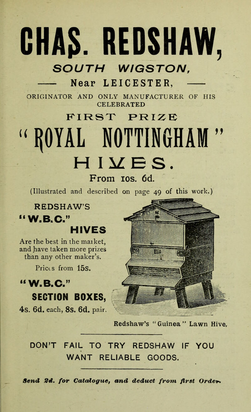 CHA5. REDSHAW, SOUTH WIGSTON, Near LEICESTER, ORIGINATOR AND ONLY MANUFACTURER OF HIS CELEBRATED FIRST PRIZE “ROYAL NOTTINGHAM” H IVES. From ios. 6d. (Illustrated and described on page 49 of this work.) REDSHAW’S “ W.B.C.” HIVES Are the best in the market, and have taken more prizes than any other maker’s. Pricts from 15s. SECTION BOXES, 4s. 6d. each, 8S. 6d. pair. DON’T FAIL TO TRY REDSHAW IF YOU WANT RELIABLE GOODS. Redshaw’s “Guinea” Lawn Hive, Send 2d. for Catalogue, and deduct from, first Orde+.