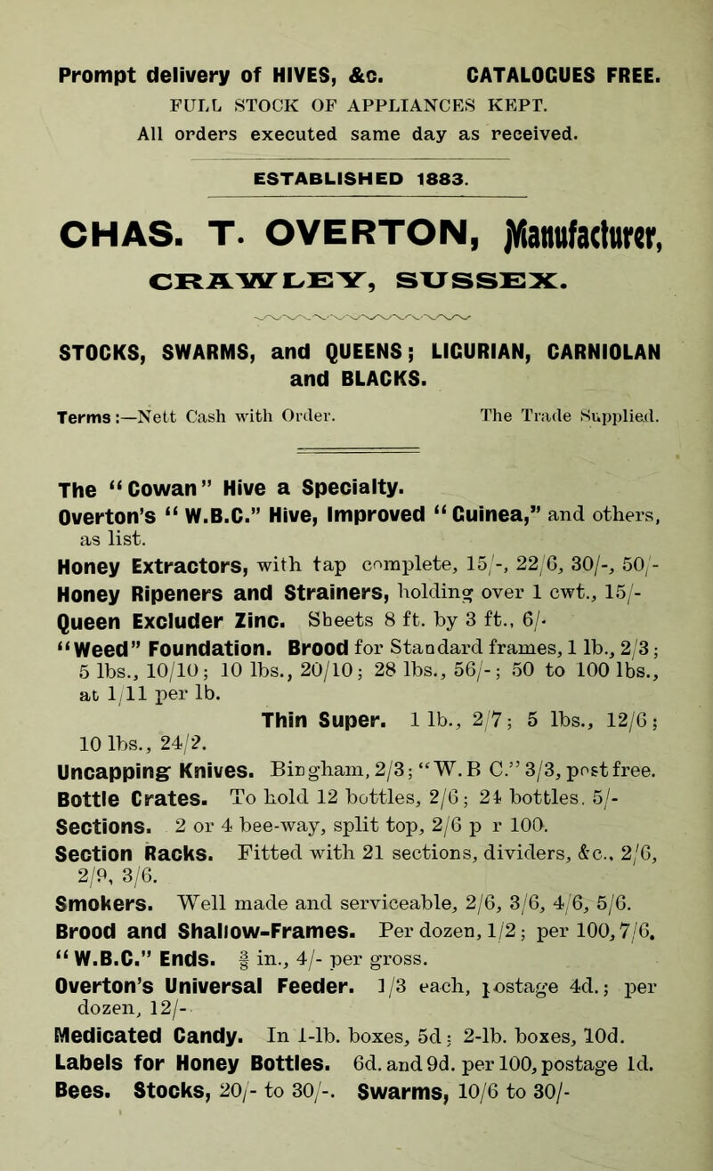 Prompt delivery of HIVES, &c. CATALOGUES FREE. FULL STOCK OF APPLIANCES KEPT. All orders executed same day as received. ESTABLISHED 1883. CHAS. t. OVERTON, ^Manufacturer, CRAWLEY, SUSSEX. STOCKS, SWARMS, and QUEENS; LIGURIAN, CARNIOLAN and BLACKS. Terms Nett Cash with Order. The Trade Supplied. The “Cowan” Hive a Specialty. Overton’s “ W.B.C.” Hive, Improved “ Guinea,” and others, as list. Honey Extractors, with tap complete, 15/-, 22/6, 30/-, 50/- Honey Ripeners and Strainers, holding over 1 cwt., 15/- Queen Excluder Zinc. Sheets 8 ft. by 3 ft., 6/- “Weed” Foundation. Brood for Standard frames, 1 lb., 2/3; 5 lbs., 10/10; 10 lbs., 20/10; 28 lbs., 56/-; 50 to 100 lbs., at 1/11 per lb. Thin Super, lib., 2/7; 5 lbs., 12/6; 10 lbs., 24/2. Uncapping Knives. Bingham, 2/3; “W.B C.” 3/3, post free. Bottle Crates. To hold 12 bottles, 2/6; 24 bottles. 5/- Sections. 2 or 4 bee-way, split top, 2/6 p r 100. Section Racks. Fitted with 21 sections, dividers, &c., 2/6, 2/P, 3/6. Smokers. Well made and serviceable, 2/6, 3/6, 4/6, 5/6. Brood and Shallow-Frames. Per dozen, 1/2; per 100,7/6, “ W.B.C.” Ends. § in., 4/- per gross. Overton’s Universal Feeder. 1/3 each, jostage 4d.; per dozen, 12/— Medicated Candy. In 1-lb. boxes, 5d; 2-lb. boxes, lOd. Labels for Honey Bottles. 6d. and 9d. per 100, postage id. Bees. Stocks, 20/- to 30/-. Swarms, 10/6 to 30/-