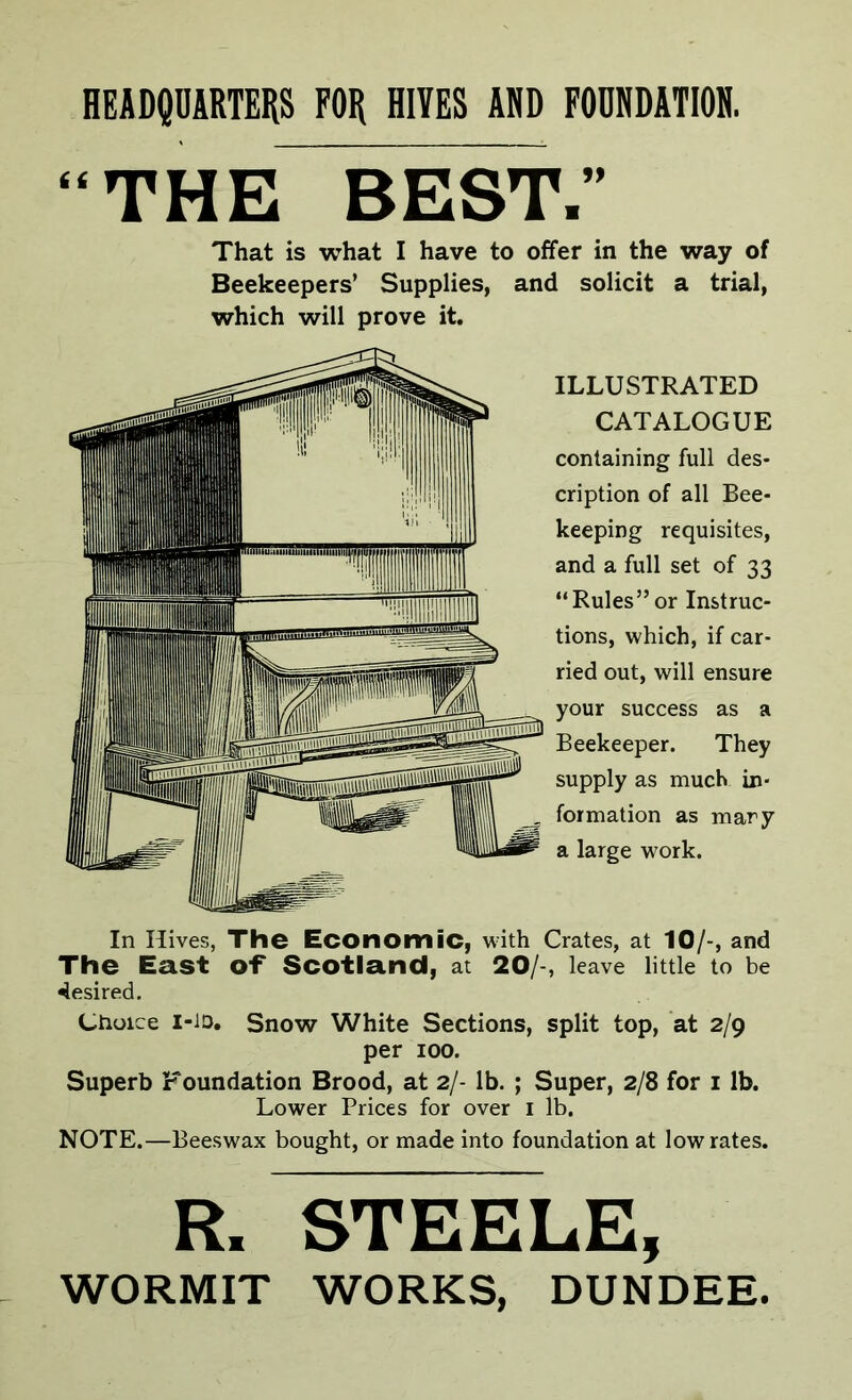 HEADQUARTERS FOR HITES ADD FOUNDATION. “THE BEST.” That is what I have to offer in the way of Beekeepers’ Supplies, and solicit a trial, which will prove it. ILLUSTRATED CATALOGUE containing full des- cription of all Bee- keeping requisites, and a full set of 33 “Rules”or Instruc- tions, which, if car- ried out, will ensure your success as a Beekeeper. They supply as much in- formation as mary a large work. In Hives, The Economic, w-ith Crates, at 10/, and The East of* Scotland, at 20/-, leave little to be desired. Choice I-1D. Snow White Sections, split top, at 2/9 per 100. Superb Foundation Brood, at 2/- lb. ; Super, 2/8 for 1 lb. Lower Prices for over 1 lb. NOTE.—Beeswax bought, or made into foundation at low rates. R. STEELE, WORMIT WORKS, DUNDEE.