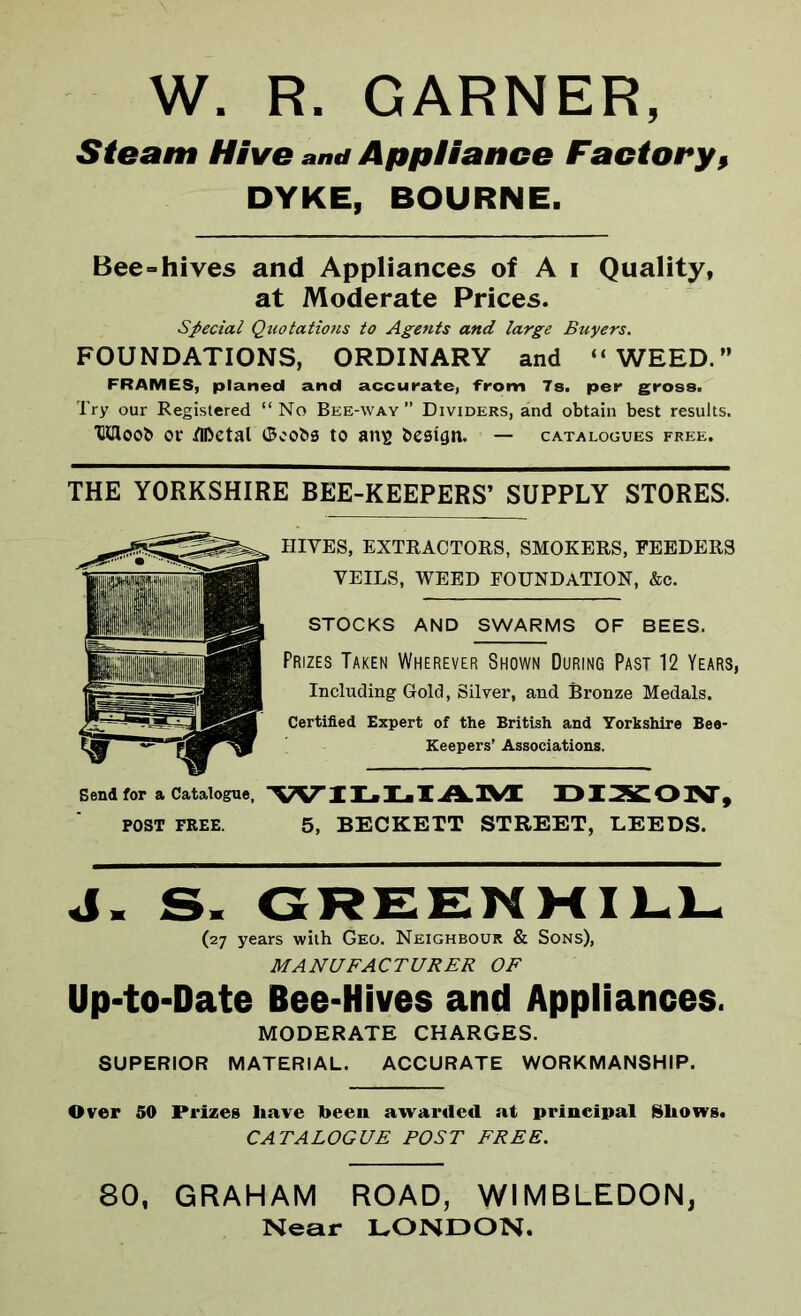 W. R. GARNER, Steam Hive and Appliance Factory, DYKE, BOURNE. Bee=hives and Appliances of A i Quality, at Moderate Prices. Special Quotations to Agents and large Buyers. FOUNDATIONS, ORDINARY and “WEED.” FRAMES, planed and accurate, from 7s. per gross. Try our Registered “No Bee-way” Dividers, and obtain best results. Xldoob or TIDctal ©cobs to ans bestgn. — catalogues free. THE YORKSHIRE BEE-KEEPERS’ SUPPLY STORES. HIVES, EXTRACTORS, SMOKERS, FEEDERS VEILS, WEED FOUNDATION, &c. STOCKS AND SWARMS OF BEES. Prizes Taken Wherever Shown During Past 12 Years, Including Gold, Silver, and Bronze Medals. Certified Expert of the British and Yorkshire Bee- Keepers’ Associations. Bend for a Catalogue, WILLIAM DIXON, POST FREE. 5, BECKETT STREET, LEEDS. J. S. GREENHILL (27 years with Geo. Neighbour & Sons), MANUFACTURER OF Up-to-Date Bee-Hives and Appliances. MODERATE CHARGES. SUPERIOR MATERIAL. ACCURATE WORKMANSHIP. Over 50 Prizes have been awarded at principal Shows. CATALOGUE POST FREE. 80, GRAHAM ROAD, WIMBLEDON, Near LONDON.