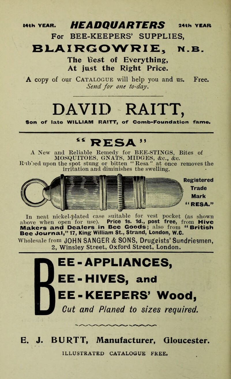 14th YEAR. HEADQUARTERS 24th YEAR For BEE-KEEPERS’ SUPPLIES, BLAIRGOWRIE, n.b. The Rest of Everything, At just the Right Price. A copy of our Catalogue will help you and us. Free. Send for one to-day. DAVID RAITT, Son of late WILLIAM RAITT, of Comb-Foundation fame. “RESA” A New and Reliable Remedy for BEE-STINGS, Bites of MOSQUITOES, GNATS, MIDGES, &c., &c. R'lbbed upon the spot stung or bitten “Resa” at once removes the irritation and diminishes the swelling. Registered Trade Mark “RESA.” In neat nickel-elated case suitable for vest pocket (as shown above when open for use). Price Is. Id., post free, from Hive Makers and Dealers in Bee Goods; also from “British Bee Journal,” 17, King William St., Strand, London, W.C. Wholesale from JOHN SANGER & SONS, Drugeists’ Sundriesmen, 2, Winsley Street, Oxford Street, London. BEE-APPLIANCES, EE-HIVES, and EE-KEEPERS’ Wood, Cut and Planed to sizes required. E. J. BURTT, Manufacturer, Qloucester. ILLUSTRATED CATALOGUE FREE,