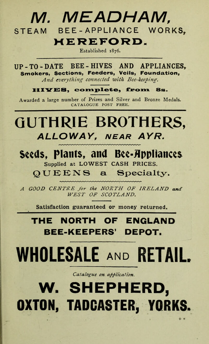 M. MEADHAM, STEAM BEE - APPLIANCE WORKS, HEREFORD. Established 1876. UP-TO-DATE BEE-HIVES AND APPLIANCES* Smokers, Sections, Feeders, Veils, Foundation, And everything connected with Bee-keeping. HIVES, complete, from 8s. Awarded a large number of Prizes and Silver and Bronze Medals. CATALOGUE POST FREE. GUTHRIE BROTHERS, ALLOW AY, NEAR AYR. Seeds, Plants, and Bee-Appliances Supplied at LOWEST CASH PRICES. QUEENS a Specialty. A GOOD CENTRE for the NORTH OF IRELAND and WEST OF SCOTLAND. Satisfaction guaranteed or money returned. THE NORTH OF ENGLAND BEE-KEEPERS’ DEPOT. WHOLESALE and RETAIL Catalogue on application. W. SHEPHERD, OXTON, TADCASTER, YORKS