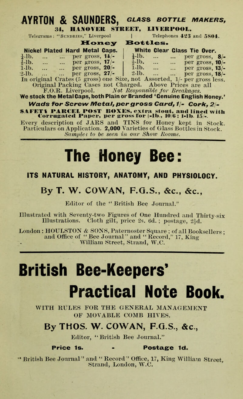AYRTON & SAUNDERS, <*las» bottle makers, 34, HANOVER STREET, LIVERPOOL. Telegrams: “Sundries,” Liverpool | Telephones 423 and 5804. Honey Bottles. Nickel Plated Hard Metal Caps. I White Clear Class Tie Over. £-lb per gross, 14/- | i-lb per gross, 8/- £-lb per gross, 17/- i ^-lb per gross, 10/- 1-lb per gross, 20/- 1-lb per gross, 13/- :2-lb per gross, 27/- | 2-lb per gross, 18/- In original Crates (5 gross) one Size, not Assorted, 1/- per gross less. Original Packing Cases not Charged. Above Prices are all F.O.R. Liverpool. Rot Responsible for Breakages. We stock the Metal Caps, both Plain or Branded ‘Genuine English Honey.’ Wads for Screw Metal, per gross Card, 1/- Cork, 21- SAFETI PARCEL POST BOXES, extra stout, aiul lined with Corrugated Paper, per gross for bib., 10/6: l-lb. 15/-. Every description of JARS and TINS for Honey kept in Stock. Particulars on Application. 2,000 Varieties of Glass Bottles in Stock. Samplei to be seen in our Show Rooms. The Honey Bee: ITS NATURAL HISTORY, ANATOMY, AND PHYSI0L0CY. By T. W. COWAN, F.Q.S., &c., &c., Editor of the “ British Bee Journal.” Illustrated with Seventy-two Figures of One Hundred and Thirty-six Illustrations. Cloth gilt, price 2s. 6d.; postage, 2Jd. London: HOULSTON & SONS, Paternoster Square ; of all Booksellers ; and Office of “ Bee Journal” and “ Record,” 17, King- William Street, Strand, W.C. British Bee-Keepers’ Practical Note Book. WITH RULES FOR THE GENERAL MANAGEMENT OF MOVABLE COMB HIVES. By THOS. W. COWAN, F.G.S., &c, Editor, “British Bee Journal.” Price Is. - Postage Id. “ British Bee Journal” and “ Record” Office, 17, King William Street, Strand, London, W.C.