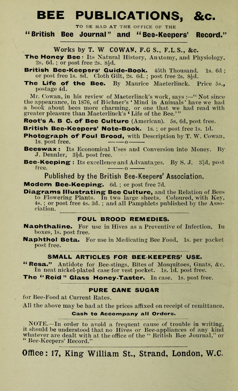 BEE PUBLICATIONS, &c. TO BE HAD AT THE OFFICE OF THE “British Bee Journal” and “Bee-Keepers’ Record.” Works by T. W COWAN, F.G S., F.L.S., &c. The Honey Bee : Its Natural History, Anatomy, and Physiology. 2s. 6cl. ; or post free 2s. 8£d. British Bee-Keepers’ Guide-Book. 45th Thousand. Is. 6d ; or post free Is. 8d. Cloth Gilt, 2s. Gd. ; post free 2s. 8£d. The Life of the Bee. By Maurice Maeterlinck. Price 5s., postage 4d. Mr. Cowan, in his review of Maeterlinck’s work, says :—“ Not since the appearance, in 1876, of Buchner’s ‘ Mind in Animals ’ have we had a book about bees more charming, or one that we had read with greater pleasure than Maeterlinck’s ‘ Life of the Bee.’ ” Root’s A. B C. of Bee Culture (American). 5s. 6d. post free. British Bee-Keepers’ Note-Book. Is.; or post free Is. Id. Photograph of Foul Brood, with Description by T. W. Cowan. Is. post free. o Beeswax : Its Economical Uses and Conversion into Money. By J. Dennler, 3fd. post free. Bee-Keeping : Its excellence and Advantages. By S. J. 3|d. post Published by the British Bee-Keepers’ Association. Modem Bee-Keeping. 6d. ; or post free 7d. Diagrams Illustrating Bee Culture, and the Relation of Bees to Flowering Plants. In two large sheets. Coloured, with Key, 4s.; or post free 4s. 3d. ; and all Pamphlets published by the Asso- ciation. FOUL BROOD REMEDIES. Naohthaline. For use in Hives as a Preventive of Infection. In boxes, Is. post free. Naphthol Beta. For use in Medicating Bee Food. Is. per packet post free. SMALL ARTICLES FOR BEE KEEPERS’ USE. “ Resa.” Antidote for Bee-stings, Bites of Mosquitoes, Gnats, &c. In neat nickel-plated case for vest pocket. Is. Id. post free. The “ Reid ” Glass Honey-Taster. In case. Is. post free. PURE CANE SUGAR for Bee-Food at Current Rates. All the above may be had at the prices affixed on receipt of remittance. Cash to Accompany all Orders. NOTE.—In order to avoid a frequent cause of trouble in writing, it should be understood that no Hives or Bee-appliances of any kind whatever are dealt with at the office of the “ British Bee Journal,” or “ Bee-Keepers’ Record.”