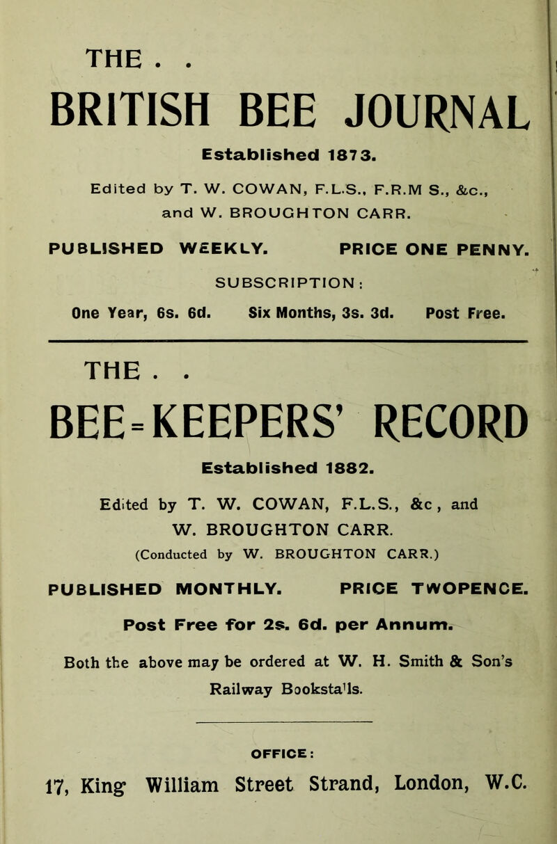 THE BRITISH BEE JOURNAL Established 1873. Edited by T. W. COWAN, F.L.S., F.R.M S., &c., and W. BROUGHTON CARR. PUBLISHED WEEKLY. PRICE ONE PENNY. SUBSCRIPTION : One Year, 6s. 6d. Six Months, 3s. 3d. Post Free. THE . . BEE-KEEPERS’ RECORD Established 1882. Edited by T. W. COWAN, F.L.S., &c, and W. BROUGHTON CARR. (Conducted by W. BROUGHTON CARR.) PUBLISHED MONTHLY. PRICE TWOPENCE. Post Free -for 2s. 6d. per Annum. Both the above may be ordered at W. H. Smith & Son’s Railway Booksta’ls. OFFICE: 17, King William Street Strand, London, W.C.