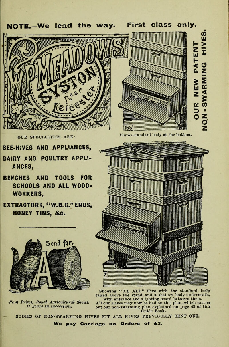 NOTE.—We lead the way. First class only. Shows standard body at the bottom. SEE-HIVES AND APPLIANCES, DAIRY AND POULTRY APPLI- ANCES, BENCHES AND TOOLS FOR SCHOOLS AND ALL WOOD- WORKERS, EXTRACTORS, “W.B.C.” ENDS, HONEY TINS, &C. First Prizes, Royal Agricultural Shows, 17 years in succession. Showing “XL ALL Hive with the standard body raised above the stand, and a shallow body underneath, with entrance and alighting board between them. All our Hives may now be had on this plan, which carries out our non-swarming plan explained on page 42 of this Guide Book. BODIES OF NON-SWARMING HIVES FIT ALL HIVES PREVIOUSLY SENT OUT, We pay Carriage on Orders of £2.