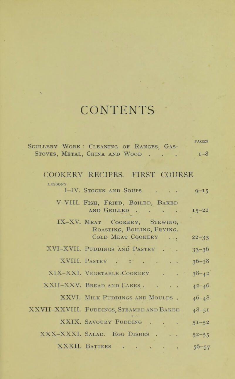 CONTENTS PAGES Scullery Work : Cleaning of Ranges, Gas- Stoves, Metal, China and Wood . . . 1-8 COOKERY RECIPES. FIRST COURSE LESSONS I-IV. Stocks and Soups . . . 9-15 V-VIII. Fish, Fried, Boiled, Baked and Grilled .... 15-22 IX-XV. Meat Cookery, Stewing, Roasting, Boiling, Frying. Cold Meat Cookery . , 22-33 XVI-XVII. Puddings and’ Pastry . . 33-36 XVIII. Pastry . f . . . . 36-38 XIX-XXI. Vegetable-Cookery . . 38-42 XXII-XXV. Bread and Cakes . . . . 42-46 XXVI. Milk Puddings and Moulds . 46-48 XXVII-XXVIII. Puddings, Steamed and Baked 48-51 XXIX. Savoury Pudding . . . 51-52 XXX-XXXI. Salad. Egg Dishes . . . 52-55 XXXII. Batters 56-57