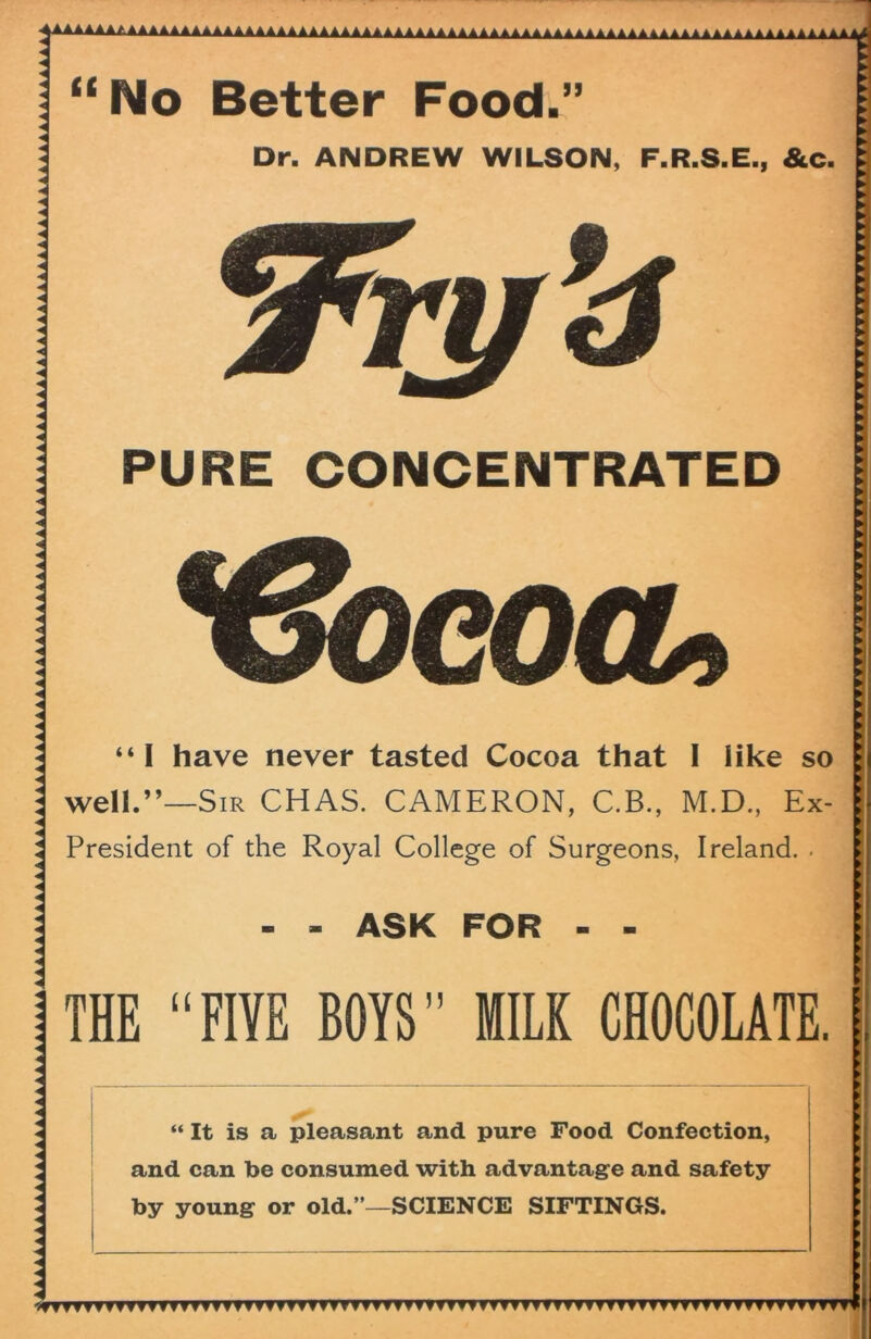 SAAAAAAAAAAAAAAAAAAAAAAAAAAAAAAAAAAAAAAAAAAAAAAAAAAAAAAAAAAAAAAAAAAAAAAAAAAAAAAAAAAAAAAAAAAAAAAAAAAAAAAAAAAAAAAAaaaaaaaa. Better Food.” Dr. ANDREW WILSON, F.R.S.E., &c PURE CONCENTRATED “ It is a pleasant and pure Food Confection, and can be consumed with advantage and safety by young or old.”—SCIENCE SIFTINGS. “ I have never tasted Cocoa that I like so well.”—Sir CHAS. CAMERON, C.B., M.D., Ex- President of the Royal College of Surgeons, Ireland. • - - ASK FOR - - THE “FIYE BOYS” MILK CHOCOLATE.