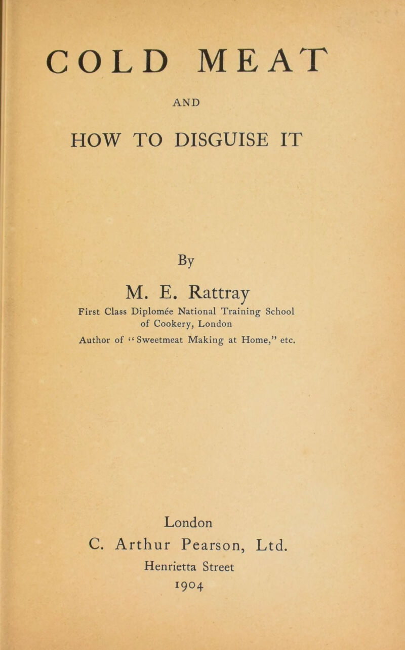 COLD MEAT AND HOW TO DISGUISE IT By M. E. Rattray First Class Diplomee National Training School of Cookery, London Author of “Sweetmeat Making at Home,” etc. London C. Arthur Pearson, Ltd. Henrietta Street I9°4