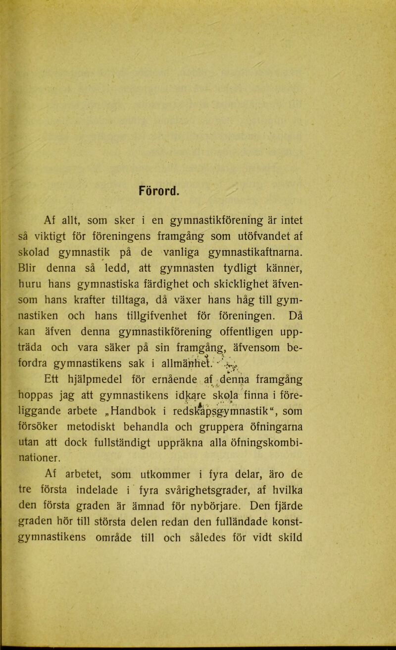 Förord. Af allt, som sker i en gymnastikförening är intet så viktigt för föreningens framgång som utöfvandet af skolad gymnastik på de vanliga gymnastikaftnarna. 0 Blir denna så ledd, att gymnasten tydligt känner, huru hans gymnastiska färdighet och skicklighet äfven- som hans krafter tilltaga, då växer hans håg till gym- nastiken och hans tillgifvenhet för föreningen. Då kan äfven denna gymnastikförening offentligen upp- träda och vara säker på sin framgång, äfvensom be- fordra gymnastikens sak i allmänhet. * Ett hjälpmedel för ernående af denna framgång hoppas jag att gymnastikens idkare skola finna i före- liggande arbete „ Handbok i redskapsgymnastik“, som försöker metodiskt behandla och gruppera öfningarna utan att dock fullständigt uppräkna alla öfningskombi- nationer. Af arbetet, som utkommer i fyra delar, äro de tre första indelade i fyra svårighetsgrader, af hvilka den första graden är ämnad för nybörjare. Den fjärde graden hör till största delen redan den fulländade konst- gymnastikens område till och således för vidt skild