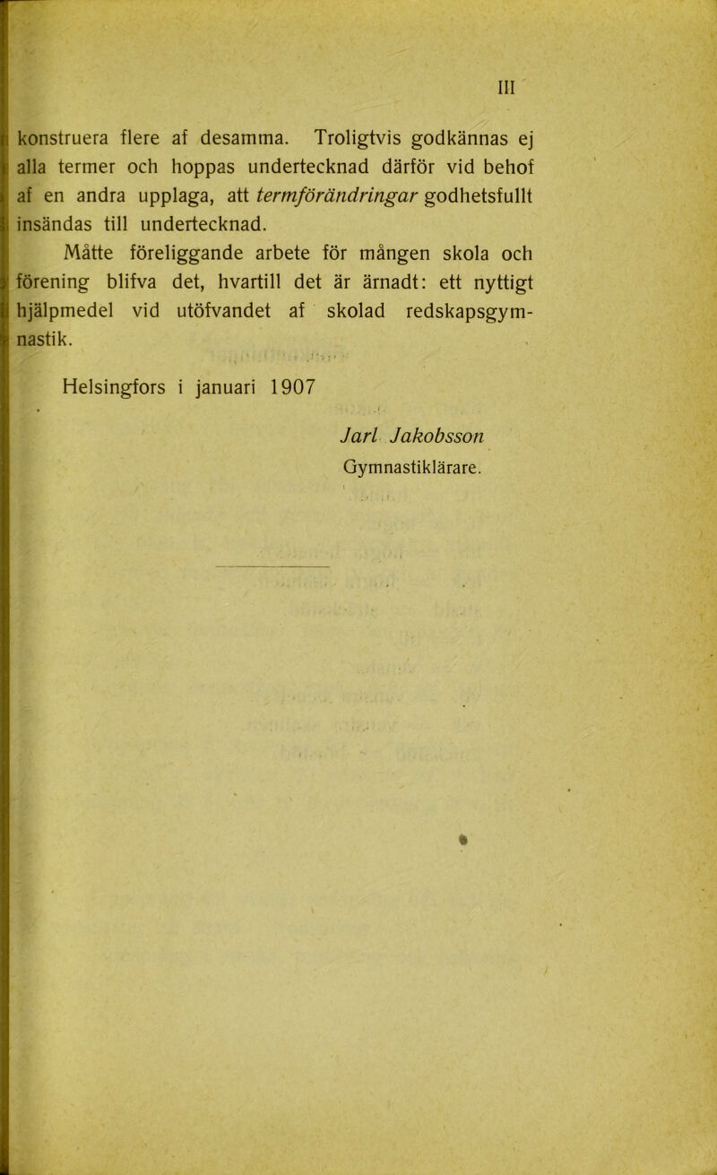 konstruera flere af desamma. Troligtvis godkännas ej alla termer och hoppas undertecknad därför vid behof af en andra upplaga, att termförändringar godhetsfullt insändas till undertecknad. Måtte föreliggande arbete för mången skola och förening blifva det, hvartill det är ärnadt: ett nyttigt hjälpmedel vid utöfvandet af skolad redskapsgym- nastik. Helsingfors i januari 1907 • J Jarl Jakobsson Gymnastiklärare. t