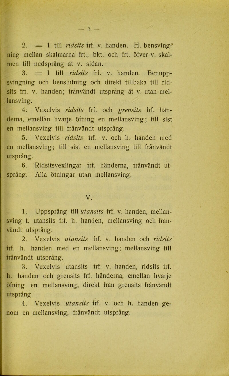 2. = 1 till ridsits frf. v. handen. H. bensving- ning mellan skalmarna frt., bkt. och frt. öfver v. skal- men till nedsprång åt v. sidan. 3. = 1 till ridsits frf. v. handen. Benupp- svingning och benslutning och direkt tillbaka till rid- sits frf. v. handen; frånvändt utsprång åt v. utan mel- lansving. 4. Vexelvis ridsits frf. och grensits frf. hän- derna, emellan hvarje öfning en mellansving; till sist en mellansving till frånvändt utsprång. 5. Vexelvis ridsits frf. v. och h. handen med en mellansving; till sist en mellansving till frånvändt utsprång. 6. Ridsitsvexlingar frf. händerna, frånvändt ut- språng. Alla öfningar utan mellansving. V. 1. Uppsprång till utansits frf. v. handen, mellan- sving t. utansits frf. h. handen, mellansving och från- vändt utsprång. 2. Vexelvis utansits frf. v. handen och ridsits fri. h. handen med en mellansving; mellansving till frånvändt utsprång. 3. Vexelvis utansits frf. v. handen, ridsits frf. h. handen och grensits frf. händerna, emellan hvarje öfning en mellansving, direkt från grensits frånvändt utsprång. 4. Vexelvis utansits frf. v. och h. handen ge- nom en mellansving, frånvändt utsprång.