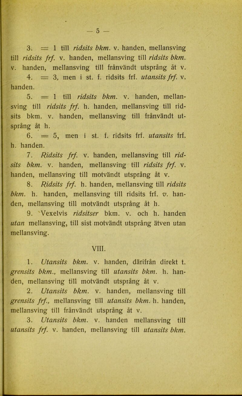 — 5 — * 3. = 1 till ridsits bkm. v. handen, mellansving till ridsits frf. v. handen, mellansving till ridsits bkm. v. handen, mellansving till frånvändt utsprång åt v. 4. = 3, men i st. f. ridsits frf. utansits frf. v. handen. 5. = 1 till ridsits bkm. v. handen, mellan- sving till ridsits frf. h. handen, mellansving till rid- sits bkm. v. handen, mellansving till frånvändt ut- språng åt h. 6. = 5, men i st. f. ridsits frf. utansits frf. h. handen. 7. Ridsits frf. v. handen, mellansving till rid- sits bkm. v. handen, mellansving till ridsits frf. v. handen, mellansving till motvändt utsprång åt v. 8. Ridsits frf. h. handen, mellansving till ridsits bkm. h. handen, mellansving till ridsits frf. v. han- den, mellansving till motvändt utsprång åt h. 9. Vexelvis ridsitser bkm. v. och h. handen utan mellansving, till sist motvändt utsprång ätven utan mellansving. VIII. 1. Utansits bkm. v. handen, därifrån direkt t. grensits bkm., mellansving till utansits bkm. h. han- den, mellansving till motvändt utsprång åt v. 2. Utansits bkm. v. handen, mellansving till grensits frf., mellansving till utansits bkm. h. handen, mellansving till frånvändt utsprång åt v. 3. Utansits bkm. v. handen mellansving till