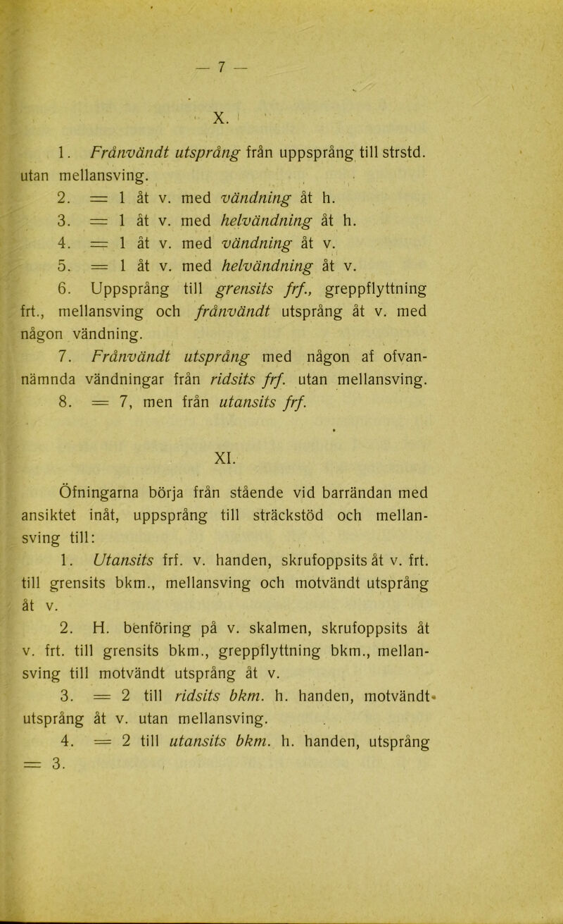 I — 7 — •» X. ' * 1. Frånvändt utsprång från uppsprång till strstd. utan mellansving. 2. = 1 åt v. med vändning åt h. 3. = 1 åt v. med helvändning åt h. 4. = 1 åt v. med vändning åt v. 5. = 1 åt v. med helvändning åt v. 6. Uppsprång till grensits frf., greppflyttning frt., mellansving och frånvändt utsprång åt v. med någon vändning. 7. Frånvändt utsprång med någon af ofvan- nämnda vändningar från ridsits frf. utan mellansving. 8. = 7, men från utansits frf. * XI. Öfningarna börja från stående vid barrändan med ansiktet inåt, uppsprång till sträckstöd och mellan- sving till: 1. Utansits frf. v. handen, skrufoppsits åt v. frt. till grensits bkm., mellansving och motvändt utsprång åt v. 2. H. benföring på v. skalmen, skrufoppsits åt v. frt. till grensits bkm., greppflyttning bkm., mellan- sving till motvändt utsprång åt v. 3. =2 till ridsits bkm. h. handen, motvändt* utsprång åt v. utan mellansving. 4. =2 till utansits bkm. h. handen, utsprång = 3.