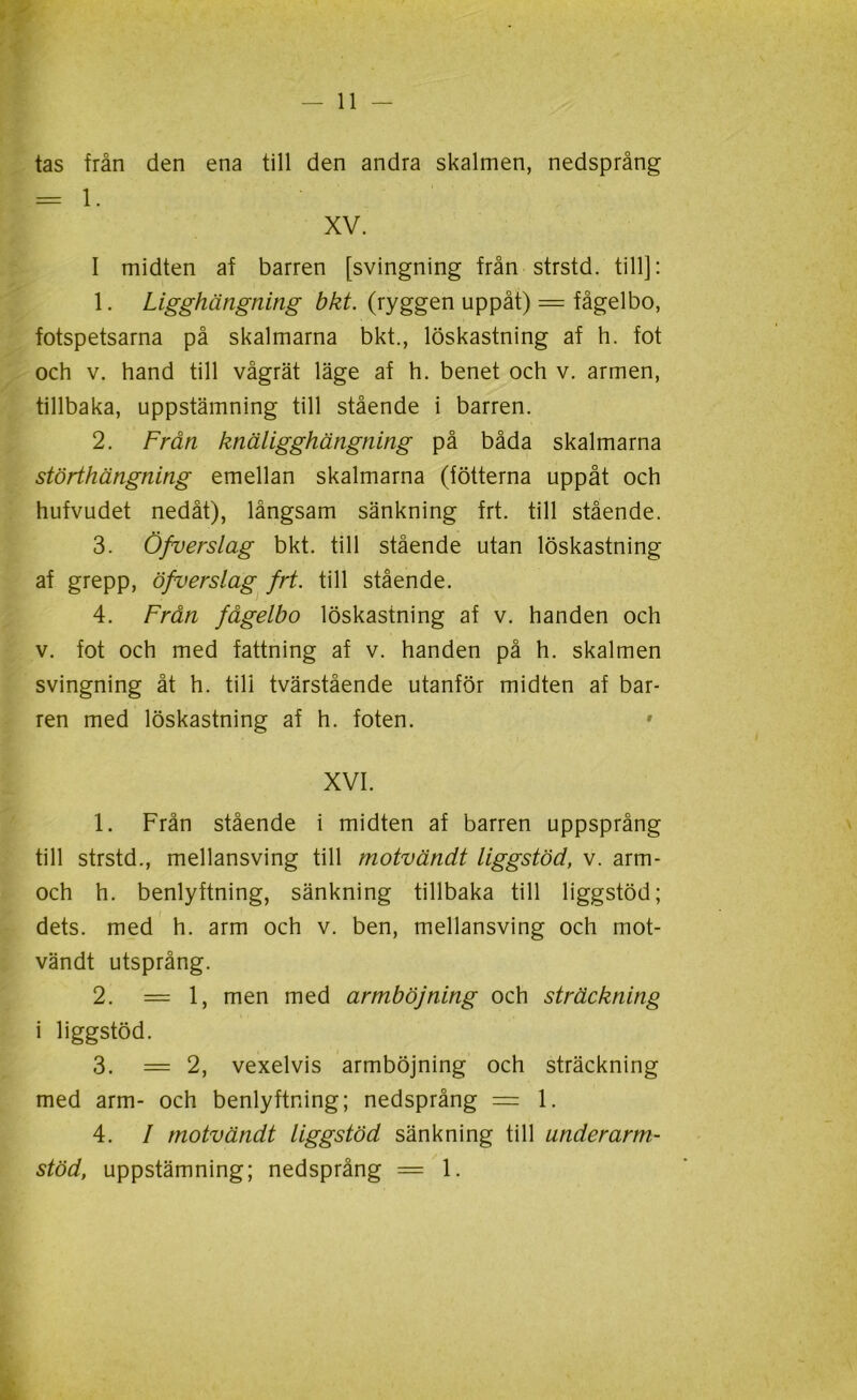 tas från den ena till den andra skalmen, nedsprång XV. I midten af barren [svingning från strstd. till]: 1. Ligghängning bkt. (ryggen uppåt) = fågelbo, fotspetsarna på skalmarna bkt., löskastning af h. fot och v. hand till vågrät läge af h. benet och v. armen, tillbaka, uppstämning till stående i barren. 2. Från knäligghängning på båda skalmarna störthängning emellan skalmarna (fotterna uppåt och hufvudet nedåt), långsam sänkning frt. till stående. 3. Öfverslag bkt. till stående utan löskastning af grepp, öfverslag frt. till stående. 4. Från fågelbo löskastning af v. handen och v. fot och med fattning af v. handen på h. skalmen svingning åt h. till tvärstående utanför midten af bar- ren med löskastning af h. foten. XVI. 1. Från stående i midten af barren uppsprång till strstd., mellansving till motvändt liggstöd, v. arm- och h. benlyftning, sänkning tillbaka till liggstöd; dets. med h. arm och v. ben, mellansving och mot- vändt utsprång. 2. =1, men med armböjning och sträckning i liggstöd. 3. = 2, vexelvis armböjning och sträckning med arm- och benlyftning; nedsprång = 1. 4. I motvändt liggstöd sänkning till underarm- stöd, uppstämning; nedsprång = 1.