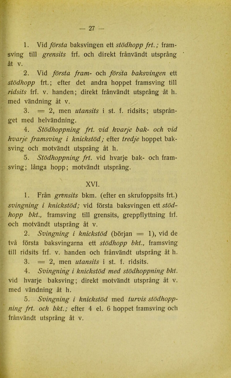 1. Vid första baksvingen ett stödhopp frt.; fram- sving till grensits frf. och direkt frånvändt utsprång * åt v. 2. Vid första fram- och första baksvingen ett stödhopp frt.; efter det andra hoppet framsving till ridsits frf. v. handen; direkt frånvändt utsprång åt h. med vändning åt v. 3. = 2, men utansits i st. f. ridsits; utsprån- get med helvändning. 4. Stödhoppning frt. vid hvarje bak- och vid hvarje framsving i knickstöd; efter tredje hoppet bak- sving och motvändt utsprång åt h. 5. Stödhoppning frt. vid hvarje bak- och fram- sving; långa hopp; motvändt utsprång. XVI. 1. Från grensits bkm. (efter en skrufoppsits frt.) svingning i knickstöd; vid första baksvingen ett stöd- hopp bkt., framsving till grensits, greppflyttning frf. och motvändt utsprång åt v. 2. Svingning i knickstöd (början = 1), vid de två första baksvingarna ett stödhopp bkt., framsving till ridsits frf. v. handen och frånvändt utsprång åt h. 3. =2, men utansits i st. f. ridsits. 4. Svingning i knickstöd med stödhoppning bkt. vid hvarje baksving; direkt motvändt utsprång åt v. med vändning åt h. 5. Svingning i knickstöd med turvis stödhopp- ning frt. och bkt.; efter 4 el. 6 hoppet framsving och frånvändt utsprång åt v.