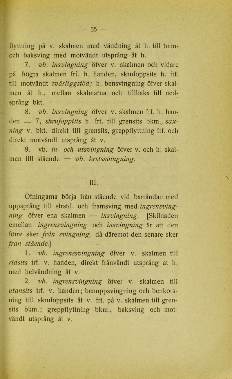 flyttning på v. skalmen med vändning åt h. till fram- och baksving med motvändt utsprång åt h. 7. vb. insvingning öfver v. skalmen och vidare på högra skalmen frf. h. handen, skrufoppsits h. frt. till motvändt tvärliggstöd; h. bensvingning öfver skal- men åt h., mellan skalmarna och tillbaka till ned- språng bkt. 8. vb. insvingning öfver v. skalmen frf. h. han- den = 7, skrufopptits h. frt. till grensits bkm., sax- tiing v. bkt. direkt till grensits, greppflyttning frf. och direkt motvändt utsprång åt v. 9. vb. in- och utsvingning öfver v. och h. skal- men till stående = vb. kretssvingning. III. Öfningarna börja från .stående vid barrändan med uppsprång till strstd. och framsving med ingrensving- ning öfver ena skalmen = insvingning. [Skilnaden emellan ingrensvingning och insvingning är att den förre sker från svingning, då däremot den senare sker från stående.] 1. vb. ingrenssvingning öfver v. skalmen till ridsits frf. v. handen, direkt frånvändt utsprång åt h. med helvändning åt v. 2. vb. ingrensvingning öfver v. skalmen till utansits frf. v. handen; benuppsvingning och benkors- ning till skrufoppsits åt v. frt. på v. skalmen till gren- sits bkm.; greppflyttning bkm., baksving och mot- vändt utsprång åt v.