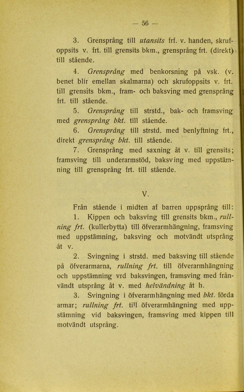 oppsits v. frt. till grensits bkm., grensprång frt. (direkt) till stående. 4. Grensprång med benkorsning på vsk. (v. benet blir emellan skalmarna) och skrufoppsits v. frt. till grensits bkm., fram- och baksving med grensprång frt. till stående. 5. Grensprång till strstd., bak- och framsving med grensprång bkt. till stående. 6. Grensprång till strstd. med benlyftning frt., direkt grensprång bkt. till stående. 7. Grensprång med saxning åt v. till grensits; framsving till underarmstöd, baksving med uppstäm- ning till grensprång frt. till stående. V. Från stående i midten af barren uppsprång till: 1. Kippen och baksving till grensits bkm., rull- ning frt. (kullerbytta) till öfverarmhängning, framsving med uppstämning, baksving och motvändt utsprång •åt v. 2. Svingning i strstd. med baksving till stående på öfverarmarna, rullning frt. till öfverarmhängning och uppstämning vrd baksvingen, framsving med från- vändt utsprång åt v. med helvändning åt h. 3. Svingning i öfverarmhängning med bkt. förda armar; rullning frt. tiU öfverarmhängning med upp- stämning vid baksvingen, framsving med kippen till motvändt utsprång.