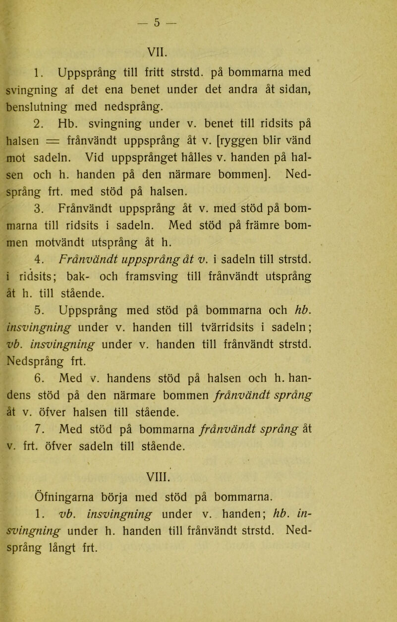 VII. 1. Uppsprång till fritt strstd. på bommarna med svingning af det ena benet under det andra åt sidan, benslutning med nedsprång. 2. Hb. svingning under v. benet till ridsits på halsen = frånvändt uppsprång åt v. [ryggen blir vänd mot sadeln. Vid uppsprånget hålles v. handen på hal- sen och h. handen på den närmare bommen]. Ned- språng frt. med stöd på halsen. 3. Frånvändt uppsprång åt v. med stöd på bom- marna till ridsits i sadeln. Med stöd på främre bom- men motvändt utsprång åt h. 4. Frånvändt uppsprång åt v. i sadeln till strstd. i ridsits; bak- och framsving till frånvändt utsprång åt h. till stående. 5. Uppsprång med stöd på bommarna och hb. insvingning under v. handen till tvärridsits i sadeln; vb. insvingning under v. handen till frånvändt strstd. Nedsprång frt. 6. Med v. handens stöd på halsen och h. han- dens stöd på den närmare bommen frånvändt språng åt v. öfver halsen till stående. 7. Med stöd på bommarna frånvändt språng åt v. frt. öfver sadeln till stående. \ VIII. Öfningarna börja med stöd på bommarna. 1. vb. insvingning under v. handen; hb. in- svingning under h. handen till frånvändt strstd. Ned- språng långt frt.