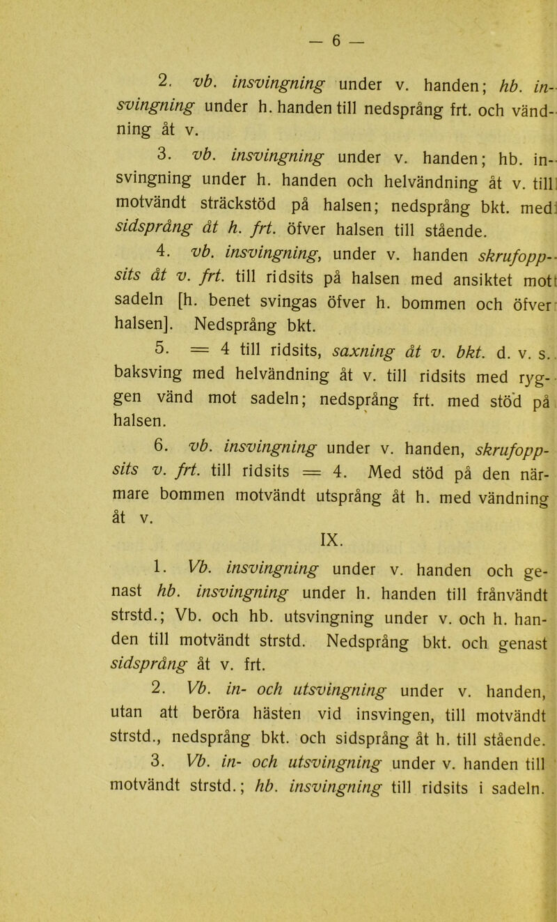 2. vb. insvingning under v. handen; hb. in- svingning under h. handen till nedsprång frt. och vänd- ning åt v. 3. vb. insvingning under v. handen; hb. in- svingning under h. handen och helvändning åt v. till motvändt sträckstöd på halsen; nedsprång bkt. med: sidsprång åt h. frt. öfver halsen till stående. 4. vb. insvingning, under v. handen skrufopp-- sits åt v. frt. till ridsits på halsen med ansiktet mot: sadeln [h. benet svingas öfver h. bommen och öfver halsen]. Nedsprång bkt. 5- =4 till ridsits, saxning åt v. bkt. d. v. s. baksving med helvändning åt v. till ridsits med ryg- gen vänd mot sadeln; nedsprång frt. med stöd på halsen. 6. vb. insvingning under v. handen, skrufopp- sits v. frt. till ridsits = 4. Med stöd på den när- mare bommen motvändt utsprång åt h. med vändning åt v. IX. 1. Vb. insvingning under v. handen och ge- nast hb. insvingning under h. handen till frånvändt strstd.; Vb. och hb. utsvingning under v. och h. han- den till motvändt strstd. Nedsprång bkt. och genast sidsprång åt v. frt. 2. Vb. in- och utsvingning under v. handen, utan att beröra hästen vid insvingen, till motvändt strstd., nedsprång bkt. och sidsprång åt h. till stående. 3. Vb. in- och utsvingning under v. handen till motvändt strstd.; hb. insvingning till ridsits i sadeln.