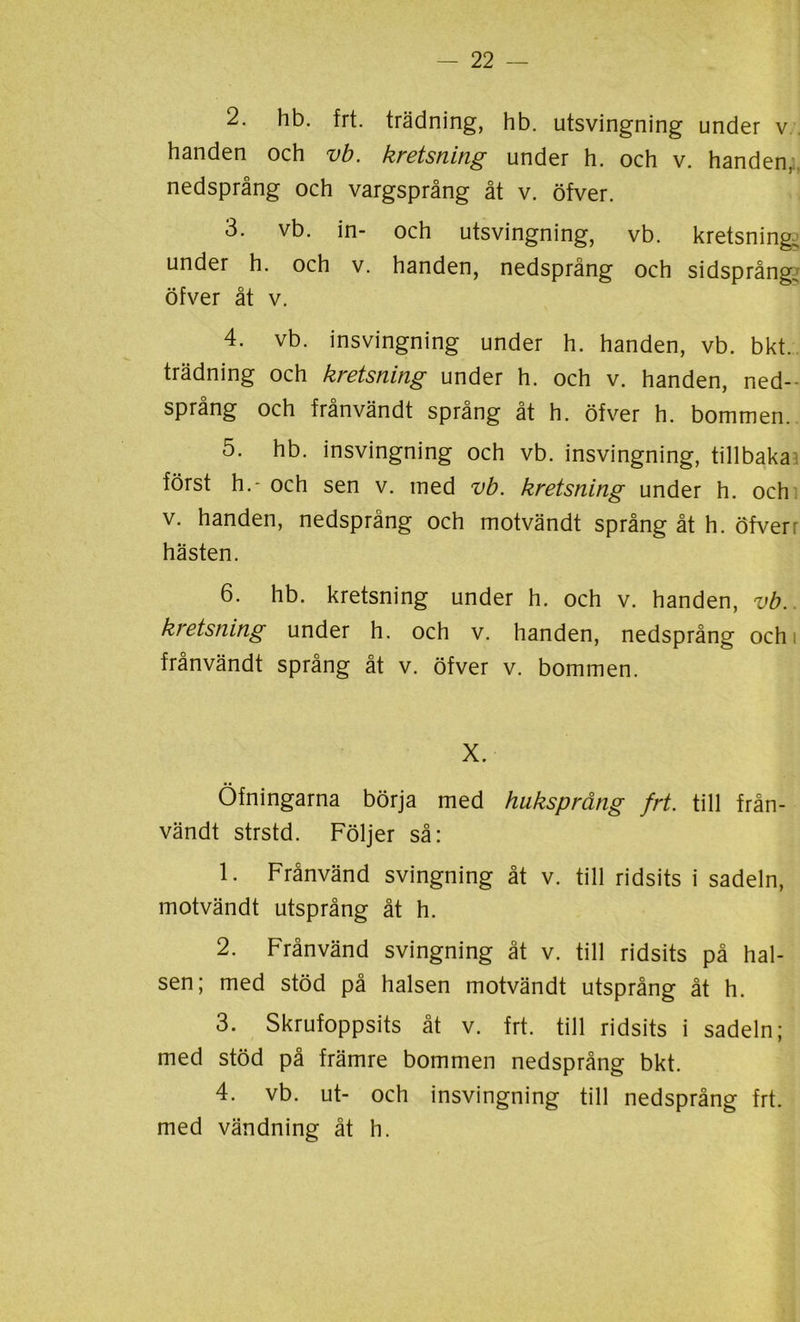 2. hb. frt. trädning, hb. utsvingning under v handen och vb. kretsning under h. och v. handen, nedsprång och vargsprång åt v. öfver. 3. vb. in- och utsvingning, vb. kretsning, under h. och v. handen, nedsprång och sidsprång öfver åt v. 4. vb. insvingning under h. handen, vb. bkt. trädning och kretsning under h. och v. handen, ned- språng och frånvändt språng åt h. öfver h. bommen. 5. hb. insvingning och vb. insvingning, tillbaka först h.- och sen v. med vb. kretsning under h. och v. handen, nedsprång och motvändt språng åt h. öfver: hästen. 6. hb. kretsning under h. och v. handen, vb. kretsning under h. och v. handen, nedsprång och frånvändt språng åt v. öfver v. bommen. X. Öfningarna börja med huksprång frt. till från- vändt strstd. Följer så: 1. Frånvänd svingning åt v. till ridsits i sadeln, motvändt utsprång åt h. 2. Frånvänd svingning åt v. till ridsits på hal- sen; med stöd på halsen motvändt utsprång åt h. 3. Skrufoppsits åt v. frt. till ridsits i sadeln; med stöd på främre bommen nedsprång bkt. 4. vb. ut- och insvingning till nedsprång frt. med vändning åt h.