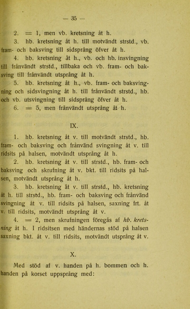 2. — 1, men vb. kretsning åt h. 3. hb. kretsning åt h. till motvändt strstd., vb. fiam- och baksving till sidsprång öfver åt h. 4. hb. kretsning åt h., vb. och hb. insvingning till frånvändt strstd., tillbaka och vb. fram- och bak- sving till frånvändt utsprång åt h. 5. hb. kretsning åt h., vb. fram- och baksving- ning och sidsvingning åt h. till frånvändt strstd., hb. och vb. utsvingning till sidsprång öfver åt h. 6. = 5, men frånvändt utsprång åt h. IX. 1. hb. kretsning åt v. till motvändt strstd., hb. fram- och baksving och frånvänd svingning åt v. till ridsits på halsen, motvändt utsprång åt h. 2. hb. kretsning åt v. till strstd., hb. fram- och baksving och skrufning åt v. bkt. till ridsits på hal- sen, motvändt utsprång åt h. 3. hb. kretsning åt v. till strstd., hb. kretsning ät h. till strstd., hb. fram- och baksving och frånvänd svingning åt v. till ridsits på halsen, saxning frt. åt v. till ridsits, motvändt utsprång åt v. 4. = 2, men skrufningen föregås af hb. krets- ning åt h. I ridsitsen med händernas stöd på halsen saxning bkt. åt v. till ridsits, motvändt utsprång åt v. X. Med stöd af v. handen på h. bommen och h. handen på korset uppsprång med: