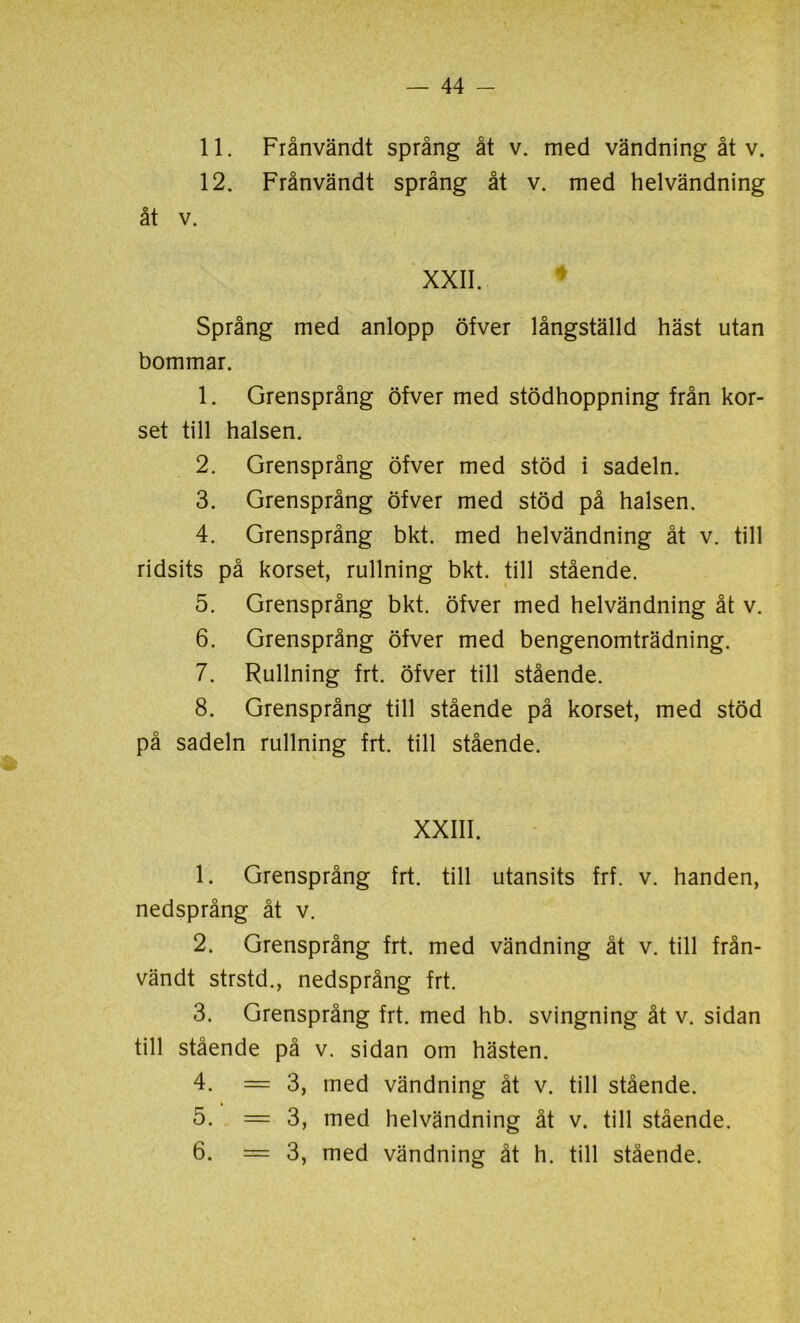 11. Frånvändt språng åt v. med vändning åt v. 12. Frånvändt språng åt v. med helvändning Språng med anlopp öfver långställd häst utan bommar. 1. Grensprång öfver med stödhoppning från kor- set till halsen. 2. Grensprång öfver med stöd i sadeln. 3. Grensprång öfver med stöd på halsen. 4. Grensprång bkt. med helvändning åt v. till ridsits på korset, rullning bkt. till stående. 5. Grensprång bkt. öfver med helvändning åt v. 6. Grensprång öfver med bengenomträdning. 7. Rullning frt. öfver till stående. 8. Grensprång till stående på korset, med stöd på sadeln rullning frt. till stående. XXIII. 1. Grensprång frt. till utansits frf. v. handen, nedsprång åt v. 2. Grensprång frt. med vändning åt v. till från- vändt strstd., nedsprång frt. 3. Grensprång frt. med hb. svingning åt v. sidan till stående på v. sidan om hästen. 4. = 3, med vändning åt v. till stående. 5. — 3, med helvändning åt v. till stående. 6. = 3, med vändning åt h. till stående.