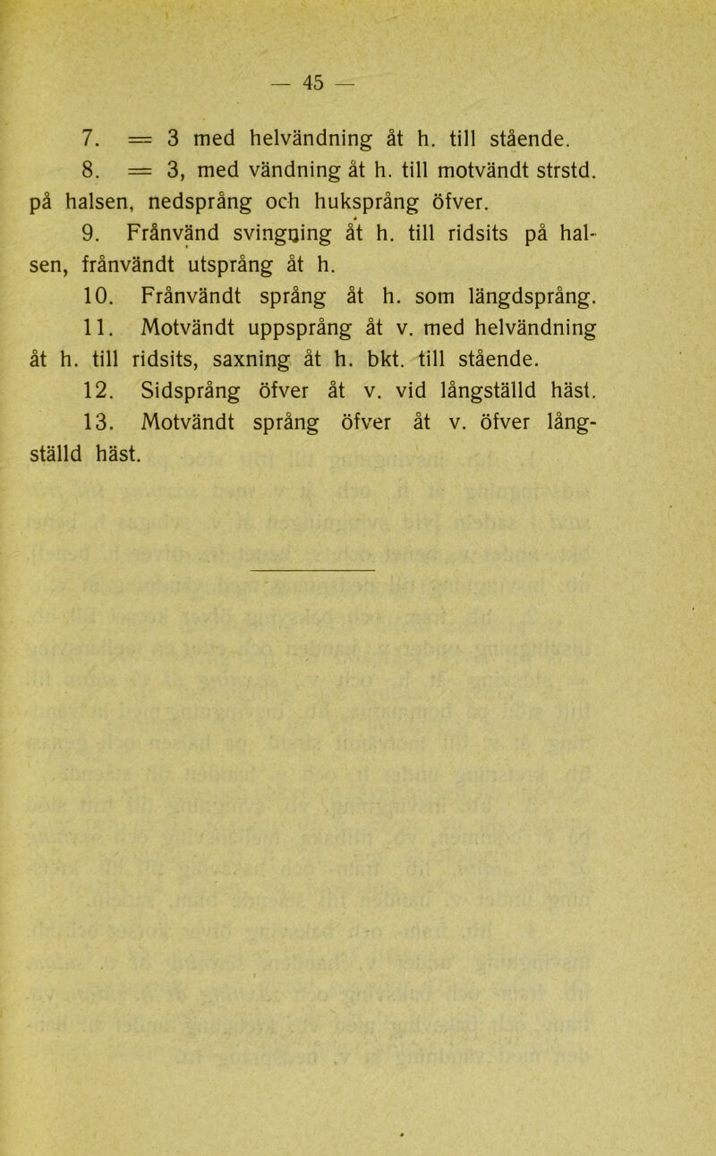 7. = 3 med helvändning åt h. till stående. 8. = 3, med vändning åt h. till motvändt strstd. på halsen, nedsprång och huksprång öfver. 9. Frånvänd svingijing åt h. till ridsits på hal- sen, frånvändt utsprång åt h. 10. Frånvändt språng åt h. som längdsprång. 11. Motvändt uppsprång åt v. med helvändning åt h. till ridsits, saxning åt h. bkt. till stående. 12. Sidsprång öfver åt v. vid långställd häst. 13. Motvändt språng öfver åt v. öfver lång- ställd häst.