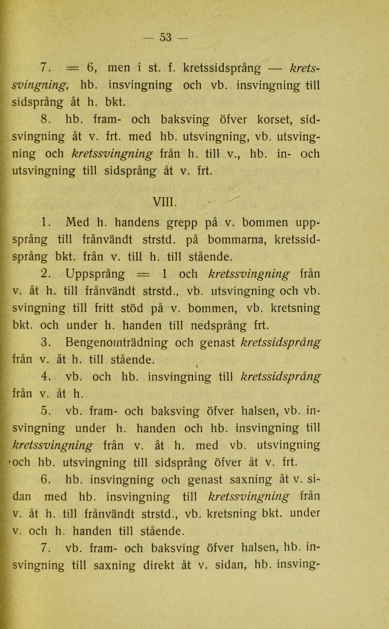 7. =6, men i st. f. kretssidsprång — krets- svingning, hb. insvingning och vb. insvingning till sidsprång åt h. bkt. 8. hb. fram- och baksving öfver korset, sid- svingning åt v. frt. med hb. utsvingning, vb. utsving- ning och kretssvingning från h. till v., hb. in- och utsvingning till sidsprång åt v. frt. . , ; . VIII. 1. Med h. handens grepp på v. bommen upp- språng till frånvändt strstd. på bommarna, kretssid- språng bkt. från v. till h. till stående. 2. Uppsprång = 1 och kretssvingning från v. åt h. till frånvändt strstd., vb. utsvingning och vb. svingning till fritt stöd på v. bommen, vb. kretsning bkt. och under h. handen till nedsprång frt. 3. Bengenomträdning och genast kretssidsprång från v. åt h. till stående. 4. vb. och hb. insvingning till kretssidsprång från v. åt h. 5. vb. fram- och baksving öfver halsen, vb. in- svingning under h. handen och hb. insvingning till kretssvingning från v. åt h. med vb. utsvingning •och hb. utsvingning till sidsprång öfver åt v. frt. 6. hb. insvingning och genast saxning åt v. si- dan med hb. insvingning till kretssvingning från v. åt h. till frånvändt strstd., vb. kretsning bkt. under v. och h. handen till stående. 7. vb. fram- och baksving öfver halsen, hb. in- svingning till saxning direkt åt v. sidan, hb. insving-