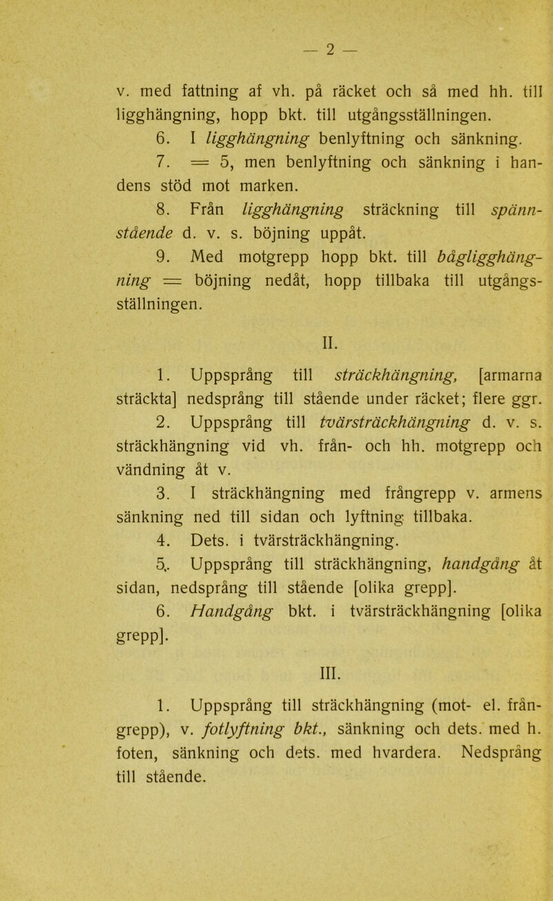 v. med fattning af vh. på räcket och så med hh. till ligghängning, hopp bkt. till utgångsställningen. 6. I ligghängning benlyftning och sänkning. 7. = 5, men benlyftning och sänkning i han- dens stöd mot marken. 8. Från ligghängning sträckning till spänn- stående d. v. s. böjning uppåt. 9. Med motgrepp hopp bkt. till bågligghäng- ning — böjning nedåt, hopp tillbaka till utgångs- ställningen. II. 1. Uppsprång till sträckhängning, [armarna sträckta] nedsprång till stående under räcket; flere ggr. 2. Uppsprång till tvärsträckhängning d. v. s. sträckhängning vid vh. från- och hh. motgrepp och vändning åt v. 3. I sträckhängning med frångrepp v. armens sänkning ned till sidan och lyftning tillbaka. 4. Dets. i tvärsträckhängning. 5.. Uppsprång till sträckhängning, handgång åt sidan, nedsprång till stående [olika grepp]. 6. Handgång bkt. i tvärsträckhängning [olika grepp], III. 1. Uppsprång till sträckhängning (mot- el. från- grepp), v. fotlyftning bkt., sänkning och dets. med h. foten, sänkning och dets. med hvardera. Nedsprång till stående.