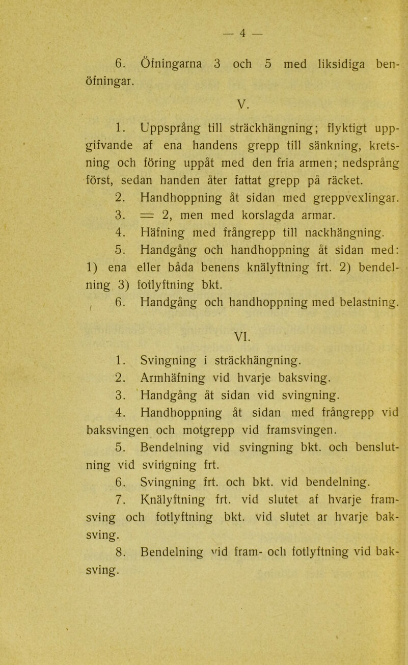 6. Öfningarna 3 och 5 med liksidiga ben- öfningar. V. 1. Uppsprång till sträckhängning; flyktigt upp- gifvande af ena handens grepp till sänkning, krets- ning och föring uppåt med den fria armen; nedsprång först, sedan handen åter fattat grepp på räcket. 2. Handhoppning åt sidan med greppvexlingar. 3. = 2, men med korslagda armar. 4. Häfning med frångrepp till nackhängning. 5. Handgång och handhoppning åt sidan med: 1) ena eller båda benens knälyftning frt. 2) bendel- ning 3) fotlyftning bkt. ( 6. Handgång och handhoppning med belastning. VI. 1. Svingning i sträckhängning. 2. Armhäfning vid hvarje baksving. 3. Handgång åt sidan vid svingning. 4. Handhoppning åt sidan med frångrepp vid baksvingen och motgrepp vid framsvingen. 5. Bendelning vid svingning bkt. och benslut- ning vid svingning frt. 6. Svingning frt. och bkt. vid bendelning. 7. Knälyftning frt. vid slutet af hvarje fram- sving och fotlyftning bkt. vid slutet ar hvarje bak- sving. 8. Bendelning Hd fram- och fotlyftning vid bak- sving.