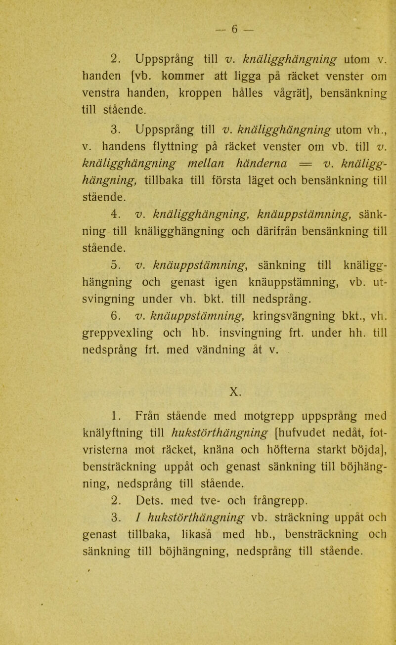 2. Uppsprång till v. knäligghängning utom v. handen [vb. kommer att ligga på räcket venster om venstra handen, kroppen hålles vågrät], bensänkning till stående. 3. Uppsprång till v. knäligghängning utom vh., v. handens flyttning på räcket venster om vb. till v. knäligghängning mellan händerna = v. knäligg- hängning, tillbaka till första läget och bensänkning till stående. 4. v. knäligghängning, knäuppstämning, sänk- ning till knäligghängning och därifrån bensänkning till stående. 5. v. knäupp stämning, sänkning till knäligg- hängning och genast igen knäuppstämning, vb. ut- svingning under vh. bkt. till nedsprång. 6. v. knäuppstämning, kringsvängning bkt., vh. greppvexling och hb. insvingning frt. under hh. till nedsprång frt. med vändning åt v. X. 1. Från stående med motgrepp uppsprång med knälyftning till hukstörthängning [hufvudet nedåt, fot- vristerna mot räcket, knäna och höfterna starkt böjda], bensträckning uppåt och genast sänkning till böjhäng- ning, nedsprång till stående. 2. Dets. med tve- och frångrepp. 3. / hukstörthängning vb. sträckning uppåt och genast tillbaka, likaså med hb., bensträckning och sänkning till böjhängning, nedsprång till stående.