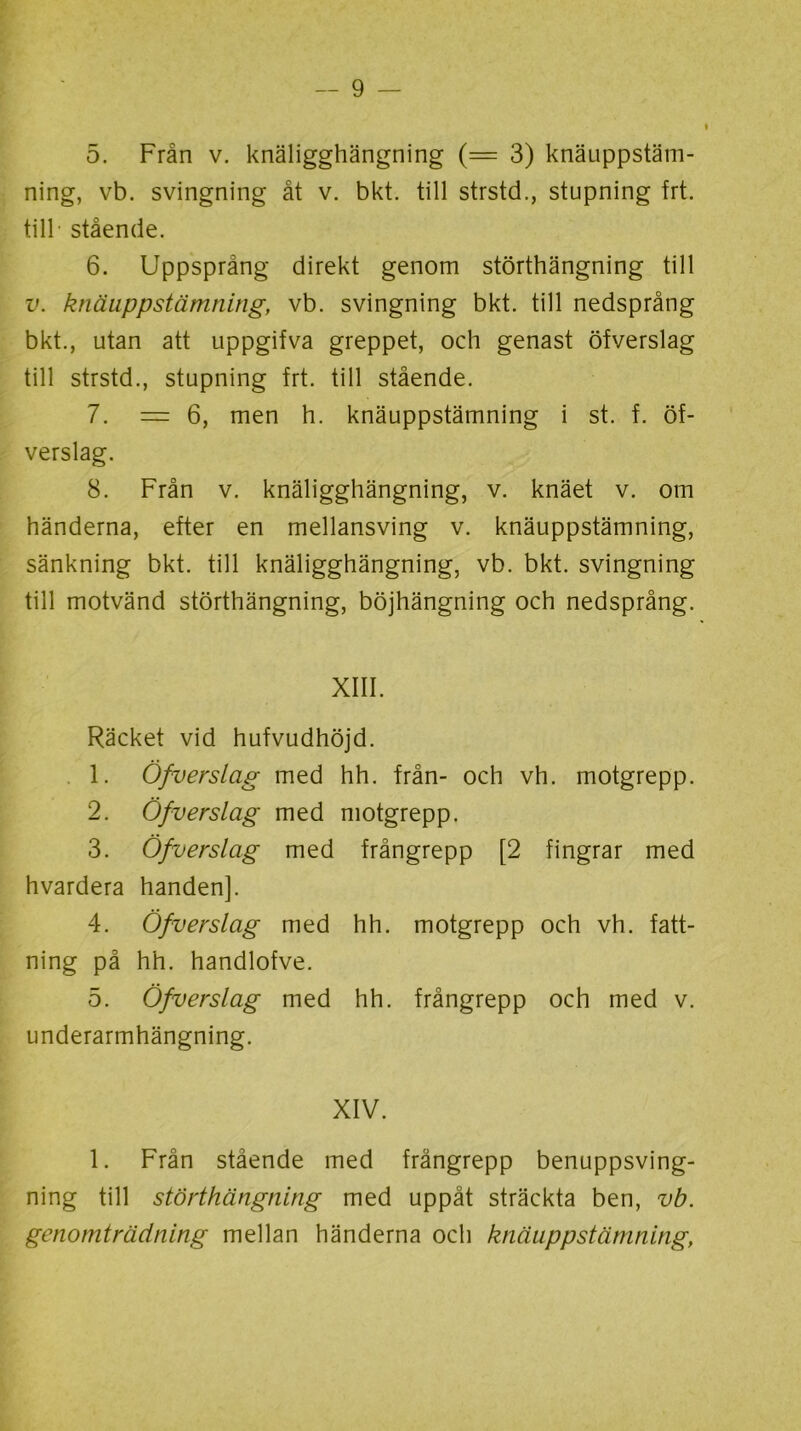 5. Från v. knäligghängning (= 3) knäuppstäm- ning, vb. svingning åt v. bkt. till strstd., stupning frt. till stående. 6. Uppsprång direkt genom störthängning till v. knäuppstämning, vb. svingning bkt. till nedsprång bkt., utan att uppgifva greppet, och genast öfverslag till strstd., stupning frt. till stående. 7. = 6, men h. knäuppstämning i st. f. öf- verslag. 8. Från v. knäligghängning, v. knäet v. om händerna, efter en mellansving v. knäuppstämning, sänkning bkt. till knäligghängning, vb. bkt. svingning till motvänd störthängning, böjhängning och nedsprång. XIII. Räcket vid hufvudhöjd. 1. Öfverslag med hh. från- och vh. motgrepp. 2. Öfverslag med motgrepp. 3. Öfverslag med frångrepp [2 fingrar med hvardera handen]. 4. Öfverslag med hh. motgrepp och vh. fatt- ning på hh. handlofve. 5. Öfverslag med hh. frångrepp och med v. underarmhängning. XIV. 1. Från stående med frångrepp benuppsving- ning till störthängning med uppåt sträckta ben, vb. genomträdning mellan händerna och knäuppstämning,