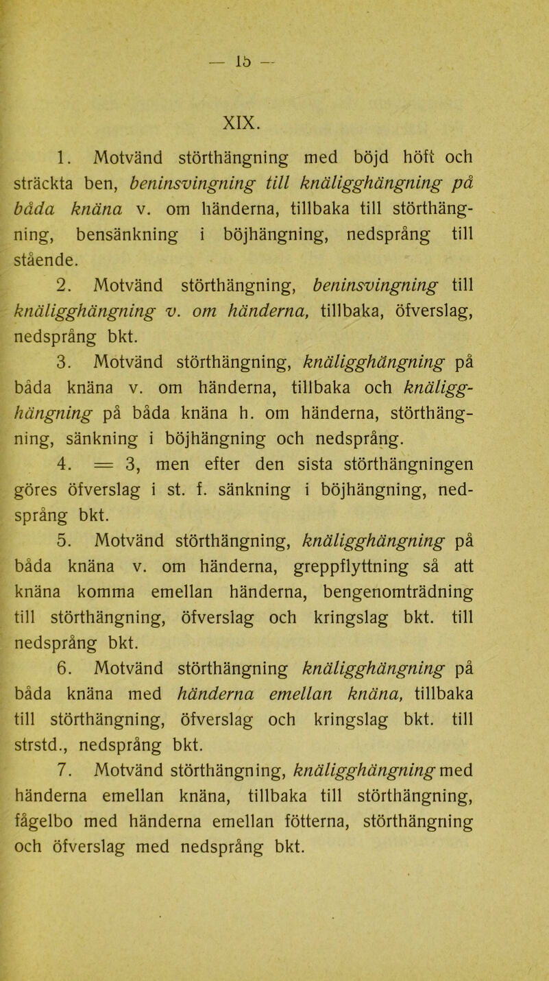 XIX. 1. Motvänd störthängning med böjd höft och sträckta ben, beninsvingning till knäligghängning på båda knäna v. om händerna, tillbaka till störthäng- ning, bensänkning i böjhängning, nedsprång till stående. 2. Motvänd störthängning, beninsvingning till knäligghängning v. om händerna, tillbaka, öfverslag, nedsprång bkt. 3. Motvänd störthängning, knäligghängning på båda knäna v. om händerna, tillbaka och knäligg- hängning på båda knäna h. om händerna, störthäng- ning, sänkning i böjhängning och nedsprång. 4. = 3, men efter den sista störthängningen göres öfverslag i st. f. sänkning i böjhängning, ned- språng bkt. 5. Motvänd störthängning, knäligghängning på båda knäna v. om händerna, greppflyttning så att knäna komma emellan händerna, bengenomträdning till störthängning, öfverslag och kringslag bkt. till nedsprång bkt. 6. Motvänd störthängning knäligghängning på båda knäna med händerna emellan knäna, tillbaka till störthängning, öfverslag och kringslag bkt. till strstd., nedsprång bkt. 7. Motvänd störthängning, knäligghängning med händerna emellan knäna, tillbaka till störthängning, fågelbo med händerna emellan fotterna, störthängning och öfverslag med nedsprång bkt.