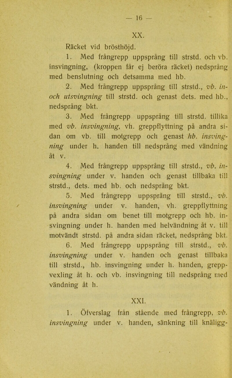 XX. Räcket vid brösthöjd. 1. Med frångrepp uppsprång till strstd. och vb. insvingning, (kroppen får ej beröra räcket) nedsprång med benslutning och detsamma med hb. 2. Med frångrepp uppsprång till strstd., vb. in- och utsvingning till strstd. och genast dets. med hb., nedsprång bkt. 3. Med frångrepp uppsprång till strstd. tillika med vb. insvingning, vh. greppflyttning på andra si- dan om vb. till motgrepp och genast hb. insving- ning under h. handen till nedsprång med vändning åt v. 4. Med frångrepp uppsprång till strstd., vb. in- svingning under v. handen och genast tillbaka till strstd., dets. med hb. och nedsprång bkt. 5. Med frångrepp uppsprång till strstd., vb. insvingning under v. handen, vh. greppflyttning på andra sidan om benet till motgrepp och hb. in- svingning under h. handen med helvändning åt v. till motvändt strstd. på andra sidan räcket, nedsprång bkt. 6. Med frångrepp uppsprång till strstd., vb. insvingning under v. handen och genast tillbaka till strstd., hb. insvingning under h. handen, grepp- vexling åt h. och vb. insvingning till nedsprång med vändning åt h. XXI. 1. Öfverslag från stående med frångrepp, vb. insvingning under v. handen, sänkning till knäligg-