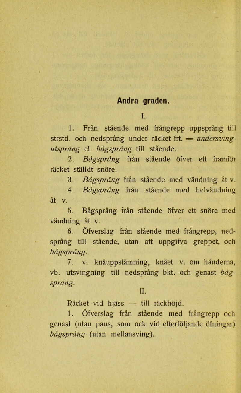 Andra graden. I. 1. Från stående med frångrepp uppsprång till strstd. och nedsprång under räcket frt. = undersving- utsprång el. bågsprång till stående. 2. Bågsprång från stående öfver ett framför räcket ställdt snöre. 3. Bågsprång från stående med vändning åt v. 4. Bågsprång från stående med helvändning åt v. 5. Bågsprång från stående öfver ett snöre med vändning åt v. 6. Öfverslag från stående med frångrepp, ned- språng till stående, utan att uppgifva greppet, och bågsprång. 7. v. knäuppstämning, knäet v. om händerna, vb. utsvingning till nedsprång bkt. och genast båg- språng. II. Räcket vid hjäss — till räckhöjd. 1. Öfverslag från stående med frångrepp och genast (utan paus, som ock vid efterföljande öfningar) bågsprång (utan mellansving).