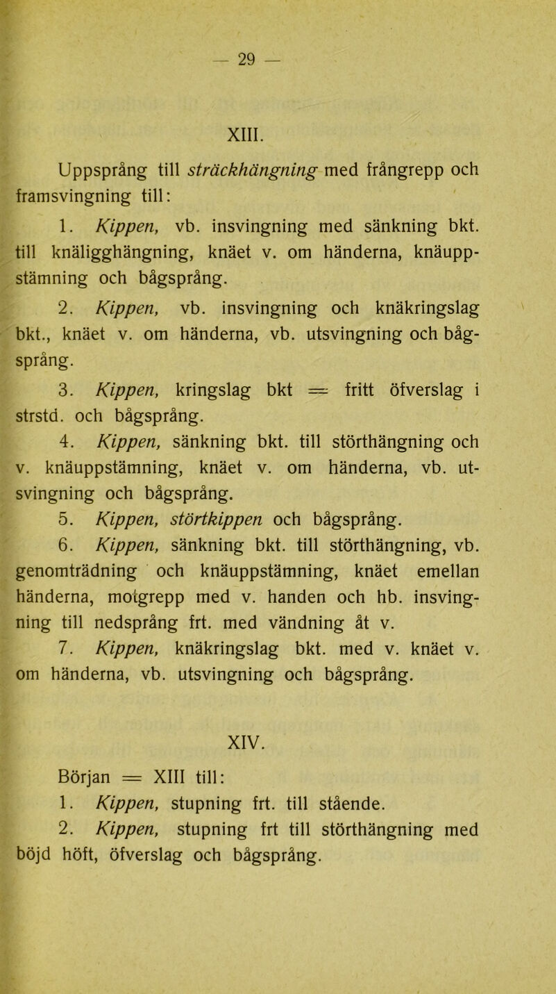 XIII. Uppsprång till sträckhängning med frångrepp och framsvingning till: 1. Kippen, vb. insvingning med sänkning bkt. till knäligghängning, knäet v. om händerna, knäupp- stämning och bågsprång. 2. Kippen, vb. insvingning och knäkringslag bkt., knäet v. om händerna, vb. utsvingning och båg- språng. 3. Kippen, kringslag bkt — fritt öfverslag i strstd. och bågsprång. 4. Kippen, sänkning bkt. till störthängning och v. knäuppstämning, knäet v. om händerna, vb. ut- svingning och bågsprång. 5. Kippen, störtkippen och bågsprång. 6. Kippen, sänkning bkt. till störthängning, vb. genomträdning och knäuppstämning, knäet emellan händerna, motgrepp med v. handen och hb. insving- ning till nedsprång frt. med vändning åt v. 7. Kippen, knäkringslag bkt. med v. knäet v. om händerna, vb. utsvingning och bågsprång. XIV. Början = XIII till: 1. Kippen, stupning frt. till stående. 2. Kippen, stupning frt till störthängning med böjd höft, öfverslag och bågsprång.