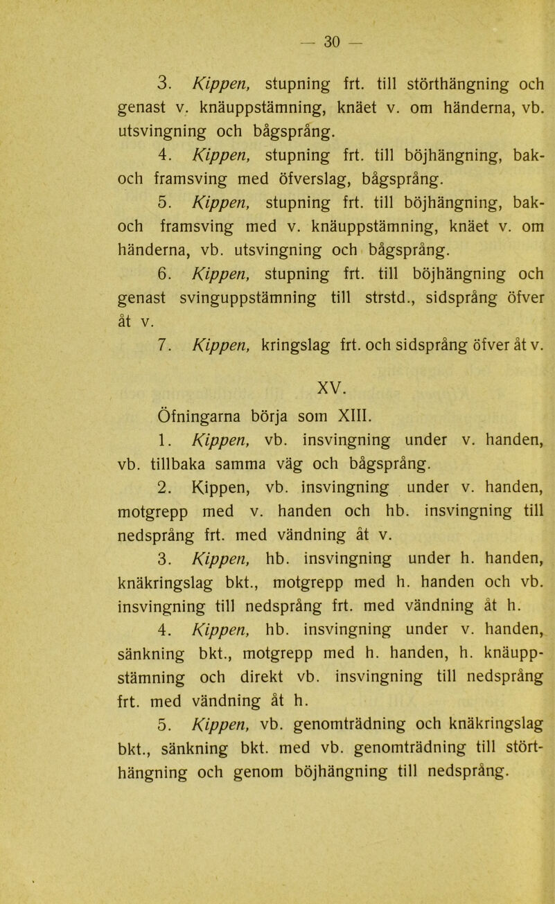 3. Kippen, stupning frt. till störthängning och genast v. knäuppstämning, knäet v. om händerna, vb. utsvingning och bågsprång. 4. Kippen, stupning frt. till böjhängning, bak- och framsving med öfverslag, bågsprång. 5. Kippen, stupning frt. till böjhängning, bak- och framsving med v. knäuppstämning, knäet v. om händerna, vb. utsvingning och bågsprång. 6. Kippen, stupning frt. till böjhängning och genast svinguppstämning till strstd., sidsprång öfver åt v. 7. Kippen, kringslag frt. och sidsprång öfver åt v. XV. Öfningarna börja som XIII. 1. Kippen, vb. insvingning under v. handen, vb. tillbaka samma väg och bågsprång. 2. Kippen, vb. insvingning under v. handen, motgrepp med v. handen och hb. insvingning till nedsprång frt. med vändning åt v. 3. Kippen, hb. insvingning under h. handen, knäkringslag bkt., motgrepp med h. handen och vb. insvingning till nedsprång frt. med vändning åt h. 4. Kippen, hb. insvingning under v. handen, sänkning bkt., motgrepp med h. handen, h. knäupp- stämning och direkt vb. insvingning till nedsprång frt. med vändning åt h. 5. Kippen, vb. genomträdning och knäkringslag bkt., sänkning bkt. med vb. genomträdning till stört- hängning och genom böjhängning till nedsprång.