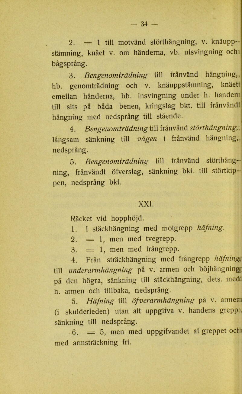 2. = 1 till motvänd störthängning, v. knäupp- stämning, knäet v. om händerna, vb. utsvingning ochi bågsprång. 3. Bengenomträdning till frånvänd hängning,, hb. genomträdning och v. knäuppstämning, knäet' emellan händerna, hb. insvingning under h. handem till sits på båda benen, kringslag bkt. till frånvänd! hängning med nedsprång till stående. 4. Bengenomträdning till frånvänd störthängning, långsam sänkning till vågen i frånvänd hängning, nedsprång. 5. Bengenomträdning till frånvänd störthäng-- ning, frånvändt öfverslag, sänkning bkt. till störtkip-- pen, nedsprång bkt. XXI. Räcket vid hopphöjd. 1. I stäckhängning med motgrepp häfning. 2. =1, men med tvegrepp. 3. =1, men med frångrepp. 4. Från sträckhängning med frångrepp häfning: till underarmhängning på v. armen och böjhängning^ på den högra, sänkning till stäckhängning, dets. med h. armen och tillbaka, nedsprång. 5. Häfning till öfv er armhängning på v. armen; (i skulderleden) utan att uppgifva v. handens grepp:, sänkning till nedsprång. .6. =5, men med uppgifvandet af greppet och med armsträckning frt.