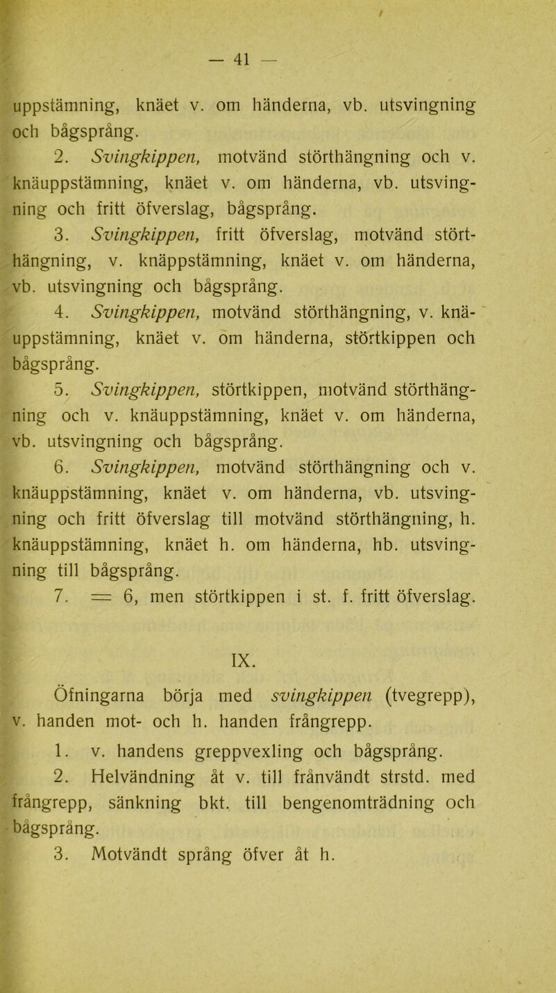 uppstämning, knäet v. om händerna, vb. utsvingning och bågsprång. 2. Svingkippen, motvänd störthängning och v. knäuppstämning, knäet v. om händerna, vb. utsving- ning och fritt öfverslag, bågsprång. 3. Svingkippen, fritt öfverslag, motvänd stört- hängning, v. knäppstämning, knäet v. om händerna, vb. utsvingning och bågsprång. 4. Svingkippen, motvänd störthängning, v. knä- uppstämning, knäet v. om händerna, störtkippen och bågsprång. 5. Svingkippen, störtkippen, motvänd störthäng- ning och v. knäuppstämning, knäet v. om händerna, vb. utsvingning och bågsprång. 6. Svingkippen, motvänd störthängning och v. knäuppstämning, knäet v. om händerna, vb. utsving- ning och fritt öfverslag till motvänd störthängning, h. knäuppstämning, knäet h. om händerna, hb. utsving- ning till bågsprång. 7. = 6, men störtkippen i st. f. fritt öfverslag. IX. Öfningarna börja med svingkippen (tvegrepp), v. handen mot- och h. handen frångrepp. 1. v. handens greppvexling och bågsprång. 2. Helvändning åt v. till frånvändt strstd. med frångrepp, sänkning bkt. till bengenomträdning och bågsprång. 3. Motvändt språng öfver åt h.