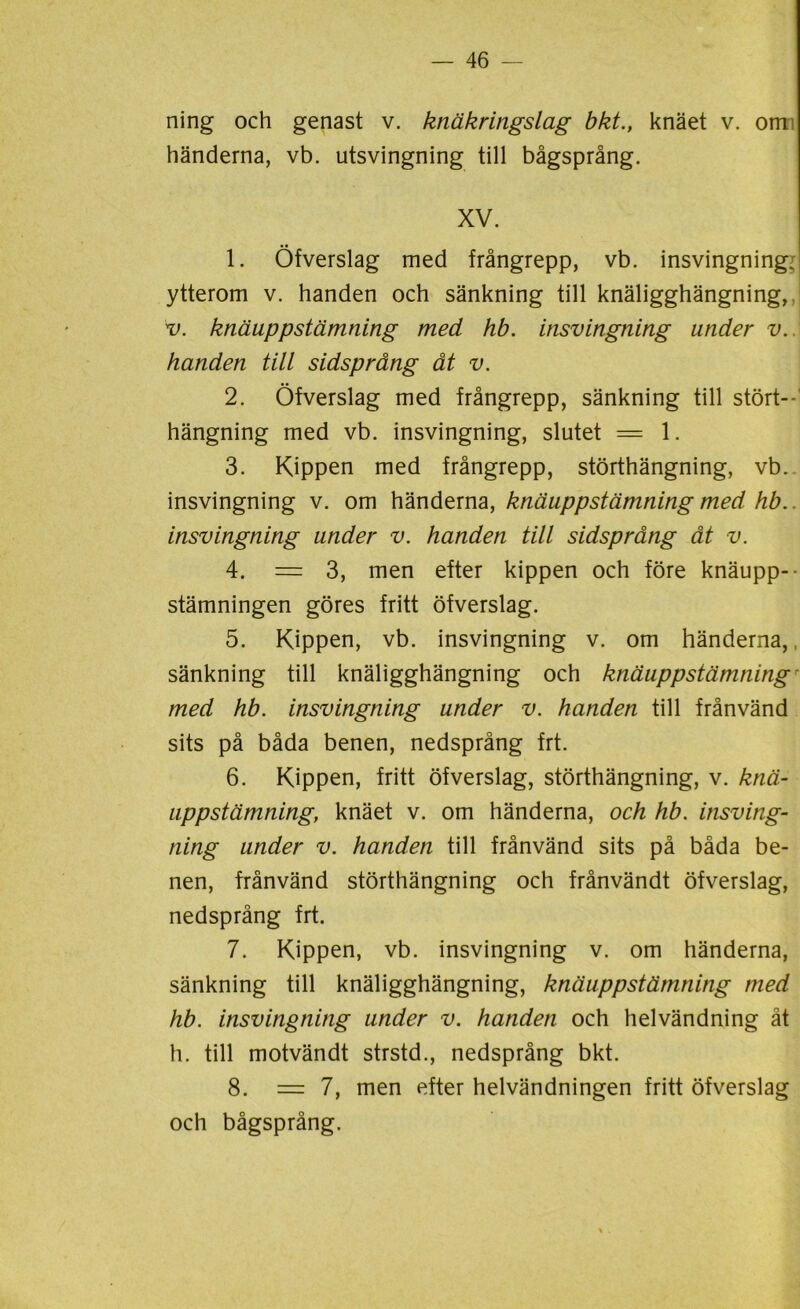 ning och genast v. knäkringslag bkt., knäet v. om händerna, vb. utsvingning till bågsprång. XV. 1. Öfverslag med frångrepp, vb. insvingning; ytterom v. handen och sänkning till knäligghängning, v. knäuppstämning med hb. insvingning under v. handen till sidsprång åt v. 2. Öfverslag med frångrepp, sänkning till stört- hängning med vb. insvingning, slutet == 1. 3. Kippen med frångrepp, störthängning, vb. insvingning v. om händerna, knäuppstämning med hb.. insvingning under v. handen till sidsprång åt v. 4. = 3, men efter kippen och före knäupp-- stämningen göres fritt öfverslag. 5. Kippen, vb. insvingning v. om händerna,, sänkning till knäligghängning och knäuppstämning - med hb. insvingning under v. handen till frånvänd sits på båda benen, nedsprång frt. 6. Kippen, fritt öfverslag, störthängning, v. knä- uppstämning, knäet v. om händerna, och hb. insving- ning under v. handen till frånvänd sits på båda be- nen, frånvänd störthängning och frånvändt öfverslag, nedsprång frt. 7. Kippen, vb. insvingning v. om händerna, sänkning till knäligghängning, knäuppstämning med hb. insvingning under v. handen och helvändning åt h. till motvändt strstd., nedsprång bkt. 8. = 7, men efter helvändningen fritt öfverslag och bågsprång.