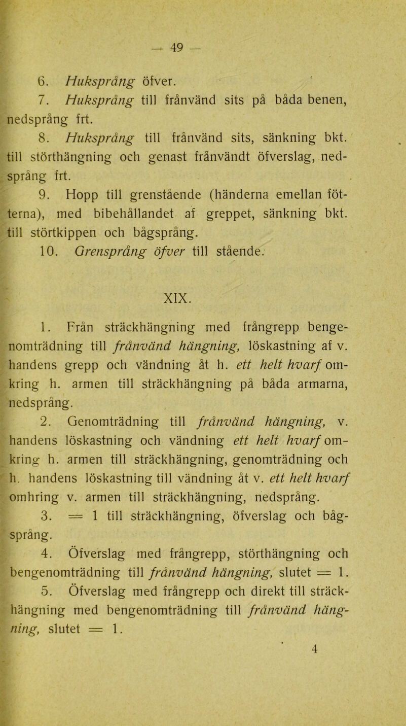 6. Huksprång öfver. 7. Huksprång till frånvänd sits på båda benen, nedsprång frt. 8. Huksprång till frånvänd sits, sänkning bkt. till störthängning och genast frånvändt öfverslag, ned- språng frt. 9. Hopp till grenstående (händerna emellan fot- terna), med bibehållandet af greppet, sänkning bkt. till störtkippen och bågsprång. 10. Grensprång öfver till stående. XIX. 1. Från sträckhängning med frångrepp benge- nomträdning till frånvänd hängning, löskastning af v. handens grepp och vändning åt h. ett helt hvarf om- kring h. armen till sträckhängning på båda armarna, nedsprang. 2. Genomträdning till frånvänd hängning, v. handens löskastning och vändning ett helt hvarf om- krino; h. armen till sträckhängning, genomträdning och h. handens löskastning till vändning åt v. ett helt hvarf omhring v. armen till sträckhängning, nedsprång. 3. = 1 till sträckhängning, öfverslag och båg- språng. 4. Öfverslag med frångrepp, störthängning och bengenomträdning till frånvänd hängning, slutet == 1. 5. Öfverslag med frångrepp och direkt till sträck- hängning med bengenomträdning till frånvänd häng- ning, slutet = 1. 4