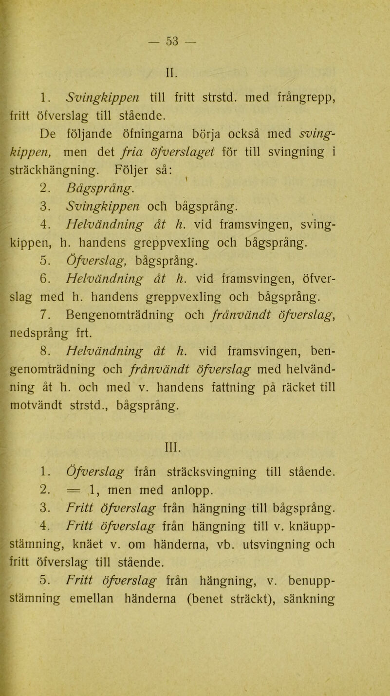 II. 1. Svingkippen till fritt strstd. med frångrepp, fritt öfverslag till stående. De följande öfningarna börja också med sving- kippen, men det fria öfverslaget för till svingning i sträckhängning. Följer så: 2. Bägsprång. 3. Svingkippen och bågsprång. 4. Helvändning åt h. vid framsvingen, sving- kippen, h. handens greppvexling och bågsprång. 5. Öfverslag, bågsprång. 6. Helvändning åt h. vid framsvingen, öfver- slag med h. handens greppvexling och bågsprång. 7. Bengenomträdning och frånvändt öfverslag, nedsprång frt. 8. Helvändning åt h. vid framsvingen, ben- genomträdning och frånvändt öfverslag med helvänd- ning åt h. och med v. handens fattning på räcket till motvändt strstd., bågsprång. III. 1. Öfverslag från sträcksvingning till stående. 2. =1, men med anlopp. 3. Fritt öfverslag från hängning till bågsprång. 4. Fritt öfverslag från hängning till v. knäupp- stämning, knäet v. om händerna, vb. utsvingning och fritt öfverslag till stående. 5. Fritt öfverslag från hängning, v. benupp- stämning emellan händerna (benet sträckt), sänkning