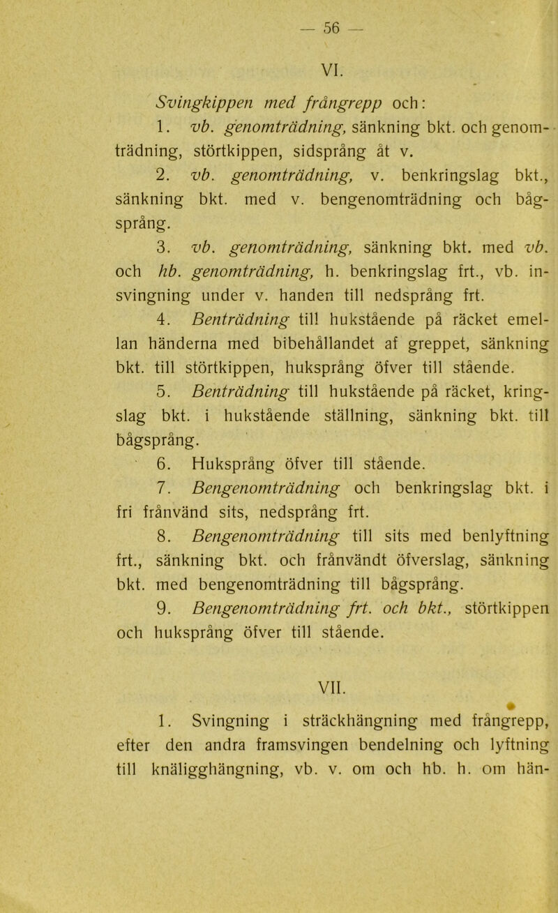 VI. Svingkippen med frångrepp och : 1. vb. genomträdning, sänkning bkt. och genom- trädning, störtkippen, sidsprång åt v. 2. vb. genomträdning, v. benkringslag bkt., sänkning bkt. med v. bengenomträdning och båg- språng. 3. vb. genomträdning, sänkning bkt. med vb. och hb. genomträdning, h. benkringslag frt., vb. in- svingning under v. handen till nedsprång frt. 4. Benträdning till hukstående på räcket emel- lan händerna med bibehållandet af greppet, sänkning bkt. till störtkippen, huksprång öfver till stående. 5. Benträdning till hukstående på räcket, kring- slag bkt. i hukstående ställning, sänkning bkt. till bågsprång. 6. Huksprång öfver till stående. 7. Bengenomträdning och benkringslag bkt. i fri frånvänd sits, nedsprång frt. 8. Bengenomträdning till sits med benlyftning frt., sänkning bkt. och frånvändt öfverslag, sänkning bkt. med bengenomträdning till bågsprång. 9. Bengenomträdning frt. och bkt., störtkippen och huksprång öfver till stående. VII. 1. Svingning i sträckhängning med frångrepp, efter den andra framsvingen bendelning och lyftning till knäligghängning, vb. v. om och hb. h. om hän-