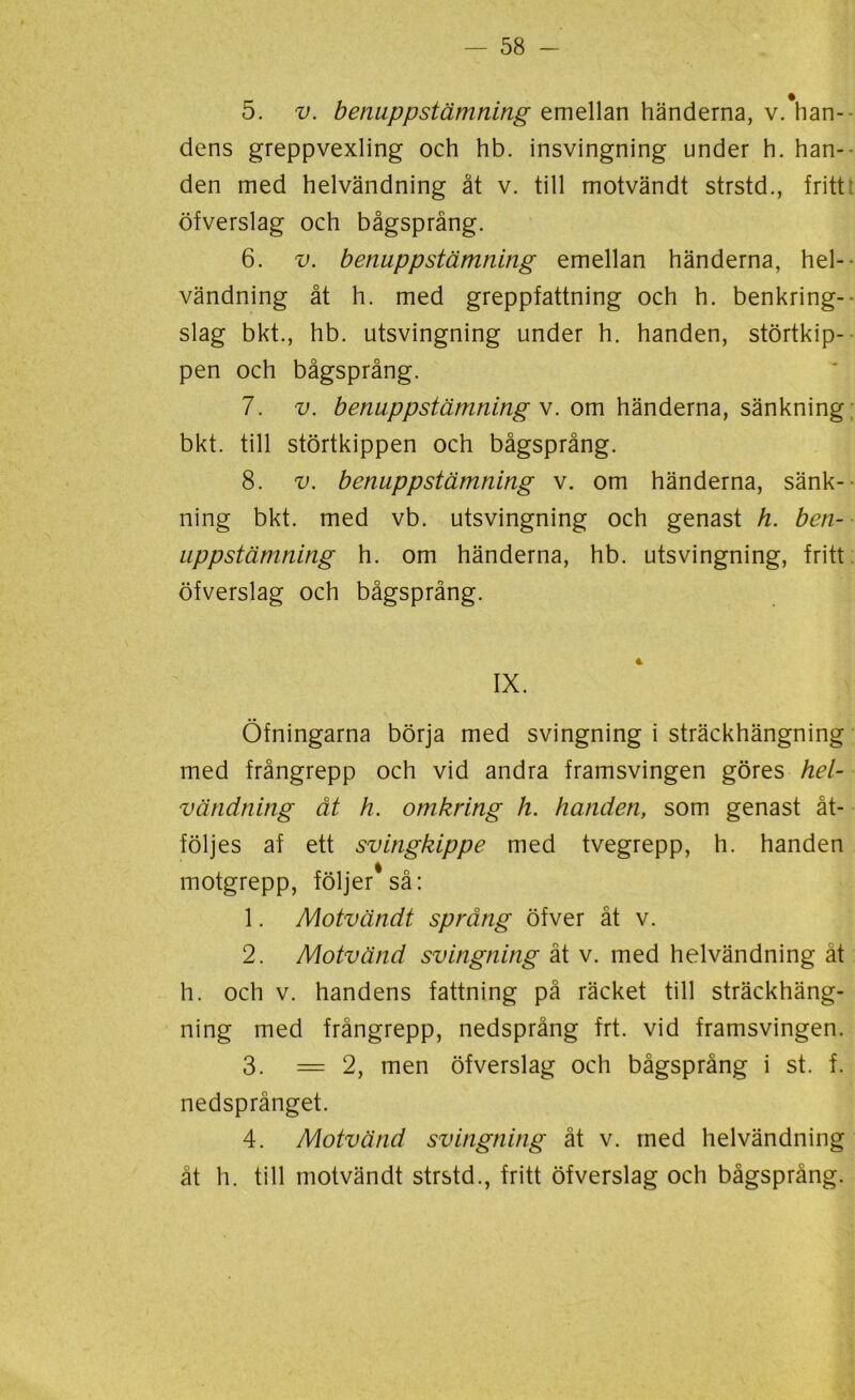 5. v. benuppstämning emellan händerna, v.'han- dens greppvexling och hb. insvingning under h. han- den med helvändning åt v. till motvändt strstd., fritt öfverslag och bågsprång. 6. v. benuppstämning emellan händerna, hel- vändning åt h. med greppfattning och h. benkring-- slag bkt., hb. utsvingning under h. handen, störtkip- pen och bågsprång. 7. v. benuppstämning v. om händerna, sänkning bkt. till störtkippen och bågsprång. 8. v. benuppstämning v. om händerna, sänk- ning bkt. med vb. utsvingning och genast h. ben- uppstämning h. om händerna, hb. utsvingning, fritt öfverslag och bågsprång. IX. Öfningarna börja med svingning i sträckhängning med frångrepp och vid andra framsvingen göres hel- vändning åt h. omkring h. handen, som genast åt- följes af ett svingkippe med tvegrepp, h. handen motgrepp, följer* så: 1. Motvändt språng öfver åt v. 2. Motvänd svingning åt v. med helvändning åt h. och v. handens fattning på räcket till sträckhäng- ning med frångrepp, nedsprång frt. vid framsvingen. 3. =2, men öfverslag och bågsprång i st. f. nedsprånget. 4. Motvänd svingning ät v. med helvändning åt h. till motvändt strstd., fritt öfverslag och bågsprång.