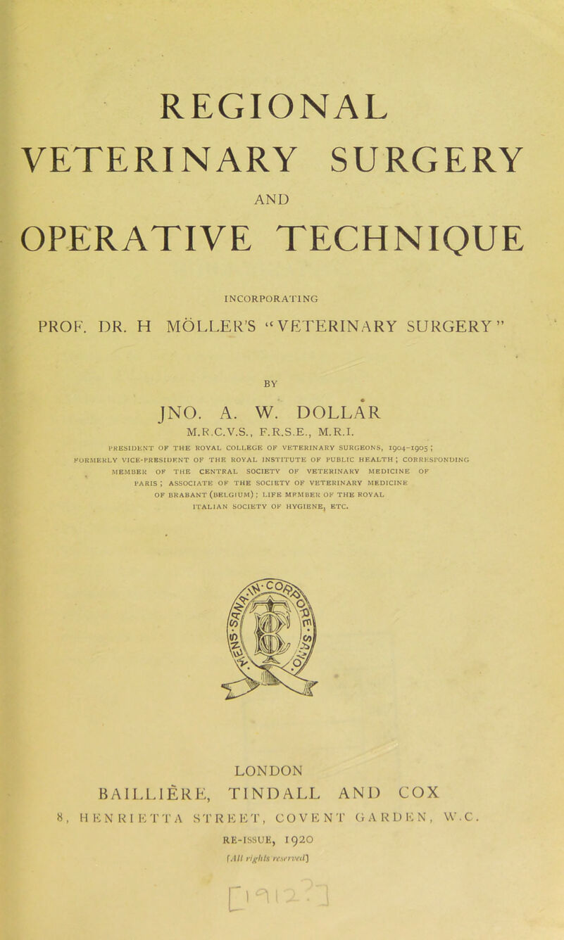 REGIONAL VETERINARY SURGERY AND OPERATIVE TECHNIQUE INCORPORATING PROF. DR. H MOLLER’S “VETERINARY SURGERY” BY JNO. A. W. DOLLAR M.R.C.V.S., F.R.S.E., M.R.I. PRESIDENT of the royal college of veterinary surgeons, 1904-1905; FORMERLY VICE-PRESIDENT OF THE ROYAL INSTITUTE OF PUBLIC HEALTH; CORRESPONDING MEMBER OF THE CENTRAL SOCIETY OF VETERINARY MEDICINE OF PARIS J ASSOCIATE OF THE SOCIETY OF VETERINARY MEDICINE OF BRABANT (BELGIUM) | LIFE MPMBER OF THE ROYAL ITALIAN SOCIETY OF HYGIENE, ETC. LONDON BA ILL I ERE, TINDALL AND COX 8, HENRIETTA STREET, COVENT GARDEN, W.C. RE-ISSUE, I92O f All rights resrrvetl]