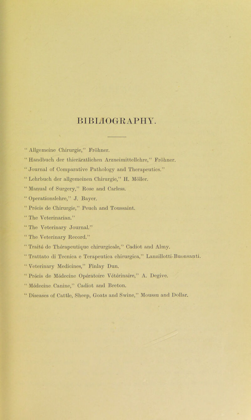 BIBLIOGRAPHY. “ Allgemeine Chirurgie,” Frohner. “ Hanclbnch der thierarztlichen Arzneimittellehre,” Frohner. “ Journal of Comparative Pathology and Therapeutics.” “ Lehrbuch der allgemeinen Chirurgie,” IT. Moller. “ Manual of Surgery,” Rose and Carless. “ Operationslehre,” J. Bayer. “ Precis de Chirurgie,” Peuch and Toussaint. “ The Veterinarian.” “ The Veterinary Journal.” “ The Veterinary Record.” “ Trait6 de Therapeutique ohirurgicale,” Cadiot and Almy. “ Trattato di Tecnica e Terapeutiea chirurgica,” Lanzillotti-Buonsanti. “ Veterinary Mechcines,” Finlay Dun. “ Precis de Modecine Operatoire Veterinaire,” A. Dogive. “ Medecine Canine,” Cadiot and Breton. “ Diseases of Cattle, Sheep, Goats and Swine,” Moussu and Dollar.