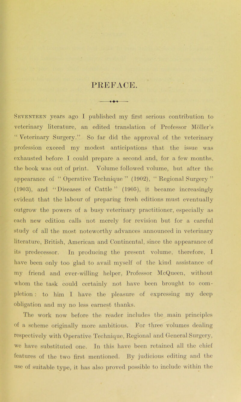 PREFACE. -——- Seventeen years ago I published my first serious contribution to veterinary literature, an edited translation of Professor Moller’s “ Veterinary Surgery.” So far did the approval of the veterinary profession exceed my modest anticipations that the issue was exhausted before I could prepare a second and, for a few months, the book was out of print. Volume followed volume, but after the appearance of “ Operative Technique ” (1902), “ Regional Surgery ” (1903), and “Diseases of Cattle” (1905), it became increasingly evident that the labour of preparing fresh editions must eventually outgrow the powers of a busy veterinary practitioner, especially as each new edition calls not merely for revision but for a careful study of all the most noteworthy advances announced in veterinary literature, British, American and Continental, since the appearance of its predecessor. In producing the present volume, therefore, I have been only too glad to avail myself of the kind assistance of my friend and ever-willing helper, Professor McQueen, without whom the task could certainly not have been brought to com- pletion : to him I have the pleasure of expressing my deep obligation and my no less earnest thanks. The work now before the reader includes the main principles of a scheme originally more ambitious. For three volumes dealing respectively with Operative Technique, Regional and General Surgery, we have substituted one. In this have been retained all the chief features of the two first mentioned. By judicious editing and the use of suitable type, it has also proved possible to include within the